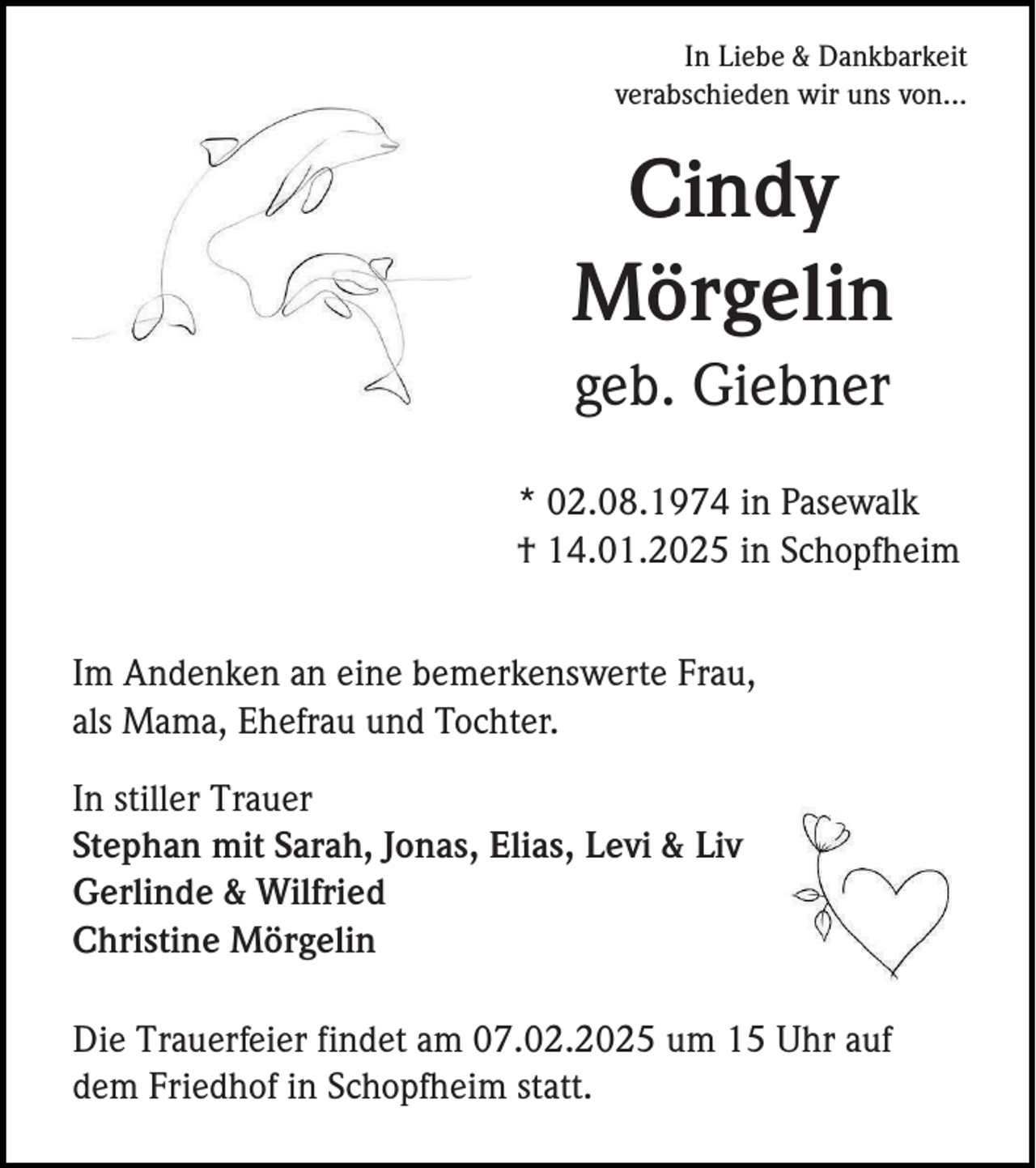<p>In Liebe &amp; Dankbarkeit<br />verabschieden wir uns von...</p><p>Cindy<br />Mörgelin<br />geb. Giebner<br />* 02.08.1974 in Pasewalk<br />† 14.01.2025 in Schopfheim<br />Im Andenken an eine bemerkenswerte Frau,<br />als Mama, Ehefrau und Tochter.<br />In stiller Trauer<br />Stephan mit Sarah, Jonas, Elias, Levi &amp; Liv<br />Gerlinde &amp; Wilfried<br />Christine Mörgelin<br />Die Trauerfeier findet am 07.02.2025 um 15 Uhr auf<br />dem Friedhof in Schopfheim statt.</p>