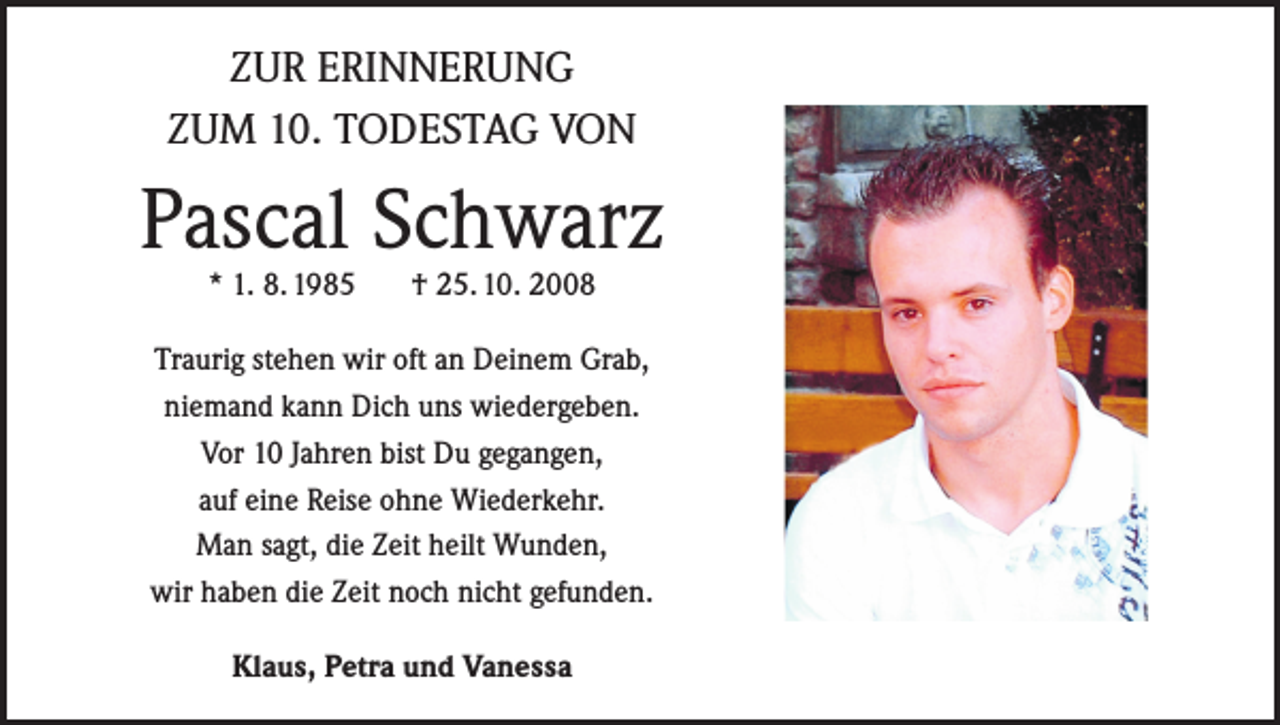 <p>ZUR ERINNERUNG<br />ZUM 10. TODESTAG VON</p><p>Pascal Schwarz<br />* 1. 8. 1985</p><p>† 25. 10. 2008</p><p>Traurig stehen wir oft an Deinem Grab,<br />niemand kann Dich uns wiedergeben.<br />Vor 10 Jahren bist Du gegangen,<br />auf eine Reise ohne Wiederkehr.<br />Man sagt, die Zeit heilt Wunden,<br />wir haben die Zeit noch nicht gefunden.<br />Klaus, Petra und Vanessa</p>