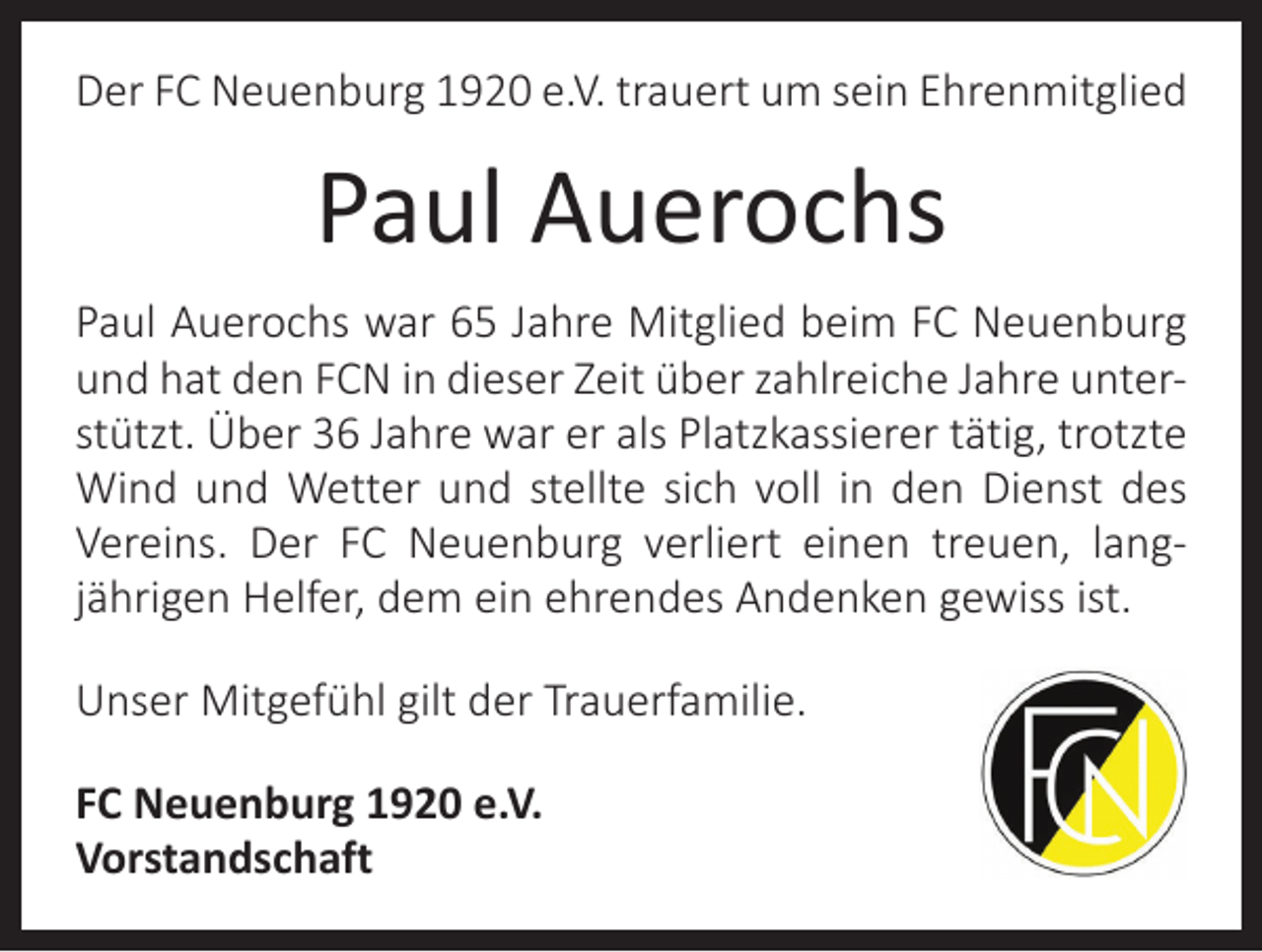 <p>Der FC Neuenburg 1920 e.V. trauert um sein Ehrenmitglied</p><p>Paul Auerochs<br />Paul Auerochs war 65 Jahre Mitglied beim FC Neuenburg<br />und hat den FCN in dieser Zeit über zahlreiche Jahre unter­<br />stützt. Über 36 Jahre war er als Platzkassierer tätig, trotzte<br />Wind und Wetter und stellte sich voll in den Dienst des<br />Vereins. Der FC Neuenburg verliert einen treuen, lang­<br />jährigen Helfer, dem ein ehrendes Andenken gewiss ist.<br />Unser Mitgefühl gilt der Trauerfamilie.<br />FC Neuenburg 1920 e.V.<br />Vorstandschaft</p>