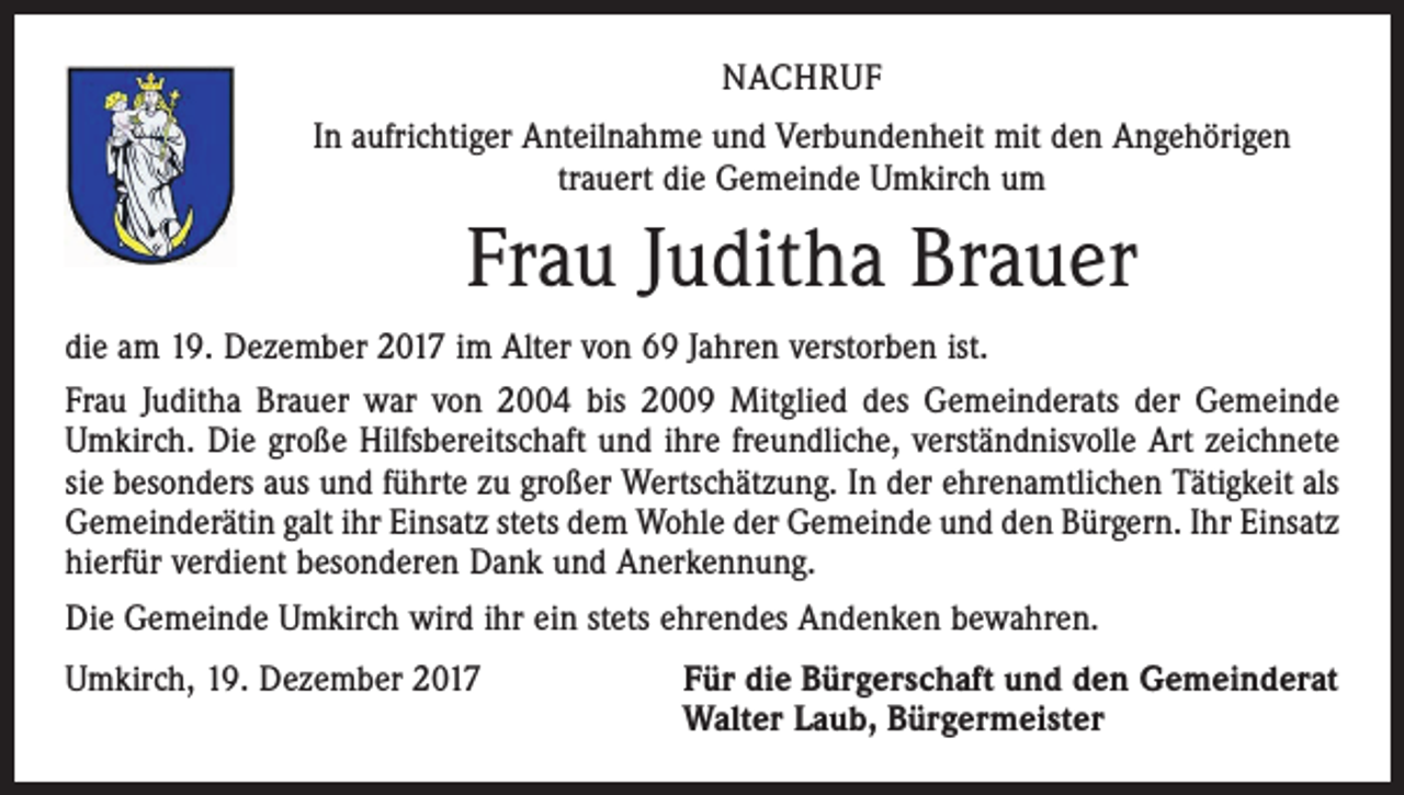 <p>NACHRUF<br />In aufrichtiger Anteilnahme und Verbundenheit mit den Angehörigen<br />trauert die Gemeinde Umkirch um</p><p>Frau Juditha Brauer<br />die am 19. Dezember 2017 im Alter von 69 Jahren verstorben ist.<br />Frau Juditha Brauer war von 2004 bis 2009 Mitglied des Gemeinderats der Gemeinde<br />Umkirch. Die große Hilfsbereitschaft und ihre freundliche, verständnisvolle Art zeichnete<br />sie besonders aus und führte zu großer Wertschätzung. In der ehrenamtlichen Tätigkeit als<br />Gemeinderätin galt ihr Einsatz stets dem Wohle der Gemeinde und den Bürgern. Ihr Einsatz<br />hierfür verdient besonderen Dank und Anerkennung.<br />Die Gemeinde Umkirch wird ihr ein stets ehrendes Andenken bewahren.<br />Umkirch, 19. Dezember 2017 Für die Bürgerschaft und den Gemeinderat<br />Walter Laub, Bürgermeister</p>