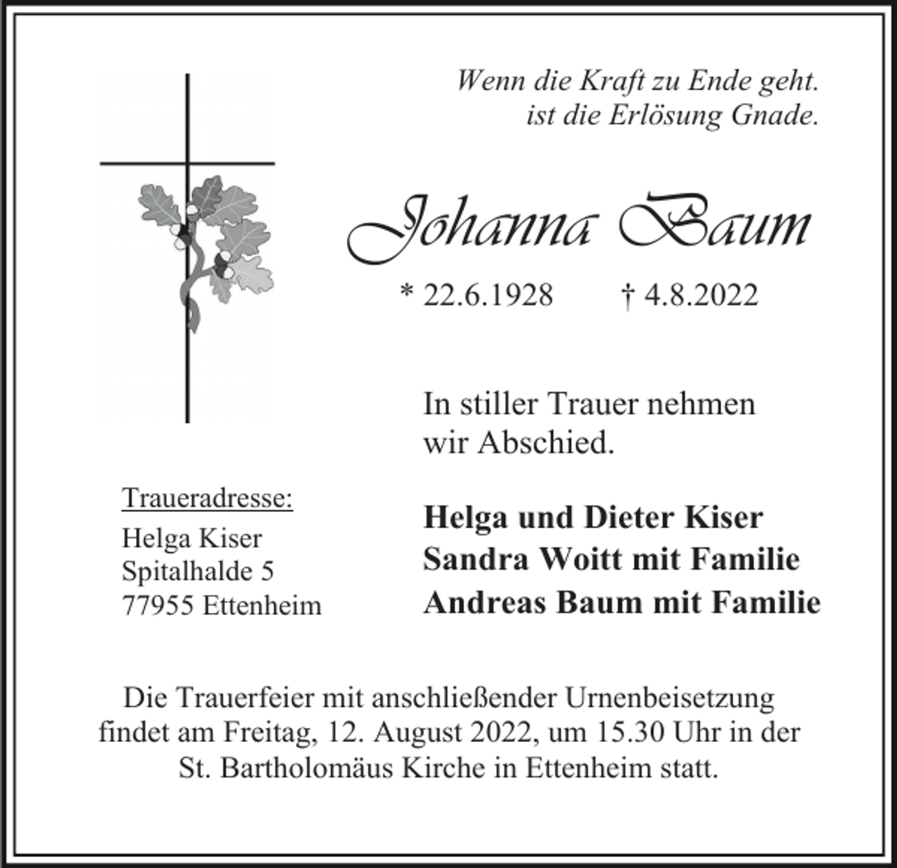 <p>Wenn die Kraft zu Ende geht.<br />ist die Erlösung Gnade.</p><p>Johanna Baum<br />* 22.6.1928</p><p>† 4.8.2022</p><p>In stiller Trauer nehmen<br />wir Abschied.<br />Traueradresse:<br />Helga Kiser<br />Spitalhalde 5<br />77955 Ettenheim</p><p>Helga und Dieter Kiser<br />Sandra Woitt mit Familie<br />Andreas Baum mit Familie</p><p>Die Trauerfeier mit anschließender Urnenbeisetzung<br />findet am Freitag, 12. August 2022, um 15.30 Uhr in der<br />St. Bartholomäus Kirche in Ettenheim statt.</p>