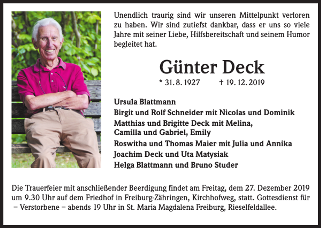 <p>Unendlich traurig sind wir unseren Mittelpunkt verloren<br />zu haben. Wir sind zutiefst dankbar, dass er uns so viele<br />Jahre mit seiner Liebe, Hilfsbereitschaft und seinem ­Humor<br />­begleitet hat.</p><p>Günter Deck</p><p>* 31. 8. 1927</p><p>† 19. 12. 2019</p><p>Ursula Blattmann<br />Birgit und Rolf Schneider mit Nicolas und Dominik<br />Matthias und Brigitte Deck mit Melina,<br />Camilla und Gabriel, Emily<br />Roswitha und Thomas Maier mit Julia und Annika<br />Joachim Deck und Uta Matysiak<br />Helga Blattmann und Bruno Studer<br />Die Trauerfeier mit anschließender Beerdigung findet am Freitag, dem 27. Dezember 2019<br />um 9.30 Uhr auf dem Friedhof in Freiburg-Zähringen, Kirchhofweg, statt. Gottesdienst für<br />– Verstorbene – abends 19 Uhr in St. Maria Magdalena Freiburg, Rieselfeldallee.</p>