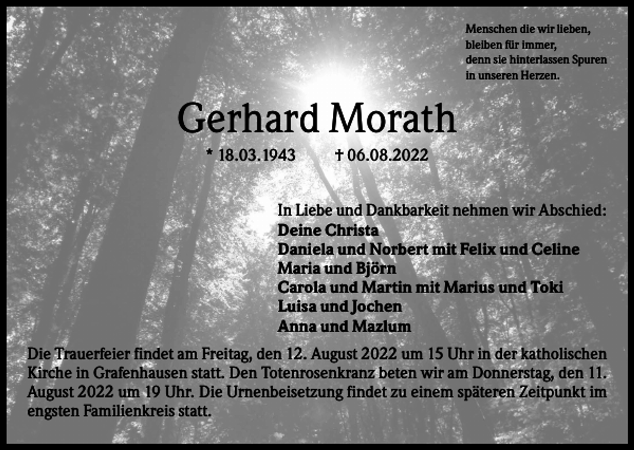 <p>Menschen die wir lieben,<br />bleiben für immer,<br />denn sie hinterlassen Spuren<br />in unseren Herzen.</p><p>Gerhard Morath<br />* 18.03.1943</p><p>† 06.08.2022</p><p>In Liebe und Dankbarkeit nehmen wir Abschied:<br />Deine Christa<br />Daniela und Norbert mit Felix und Celine<br />Maria und Björn<br />Carola und Martin mit Marius und Toki<br />Luisa und Jochen<br />Anna und Mazlum<br />Die Trauerfeier findet am Freitag, den 12. August 2022 um 15 Uhr in der katholischen<br />Kirche in Grafenhausen statt. Den Totenrosenkranz beten wir am Donnerstag, den 11.<br />August 2022 um 19 Uhr. Die Urnenbeisetzung findet zu einem späteren Zeitpunkt im<br />engsten Familienkreis statt.</p>