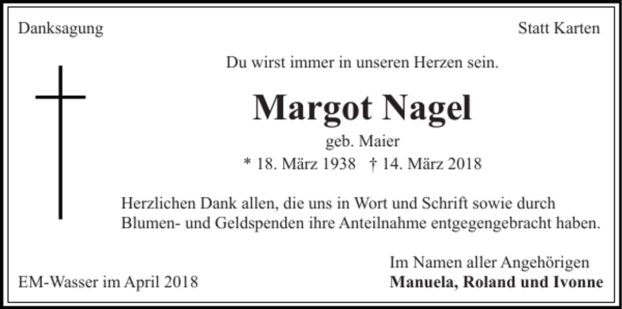 <p>DDanksagung<br />a n ks a g u n g</p><p>St att Karten<br />K art e n<br />Statt<br />D u wirst<br />m m er i in<br />n uunseren<br />ns er e n Herzen<br />H er z e n ssein.<br />ei n.<br />Du<br />wirsti immer</p><p>MMargot<br />a r g ot NNagel<br />a g el</p><p>geb.<br />g e b. Maier<br />M ai er<br />** 118.<br />8. März<br />M är z 11938<br />9 3 8 †† 114.<br />4. März<br />M är z<br />HHerzlichen<br />er zli c h e n DDank<br />a n k all<br />allen,<br />e n, didiee uns<br />u ns iinn Wort<br />W ort und<br />u n d Schrift<br />S c hrift sowie<br />s o wi e durch<br />d ur c h<br />BlumenBl u m e n- uund<br />n d Geldspenden<br />G el ds p e n d e n iihre<br />hr e Anteilnahme<br />A nt eil n a h m e eentgegengebracht<br />nt g e g e n g e br a c ht hhaben.<br />a b e n.<br />EEM-Wasser<br />M- Wass er i im<br />m April<br />A pril 22018<br />01 8</p><p>I m Namen<br />Im<br />N a m e n aller<br />all er Angehörigen<br />A n g e h örig e n<br />MManuela,<br />a n u el a, RRoland<br />ol a n d u und<br />n d I vIvonne<br />o n ne</p>