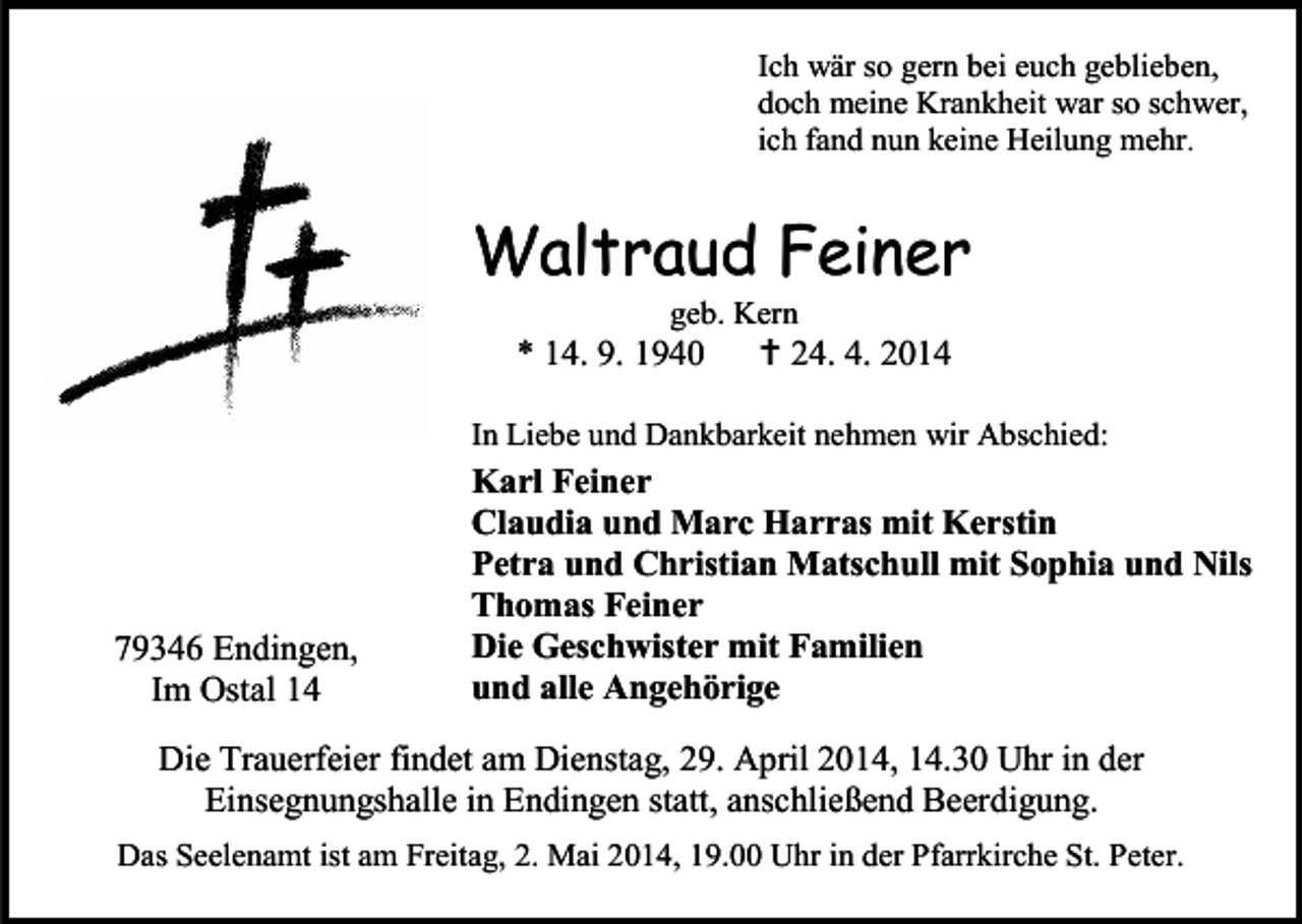 <p>Ich wär so gern bei euch geblieben,<br />doch meine Krankheit war so schwer,<br />ich fand nun keine Heilung mehr.</p><p>Waltraud Feiner<br />geb. Kern</p><p>* 14. 9. 1940</p><p> 24. 4. 2014</p><p>In Liebe und Dankbarkeit nehmen wir Abschied:</p><p>79346 Endingen,<br />Im Ostal 14</p><p>Karl Feiner<br />Claudia und Marc Harras mit Kerstin<br />Petra und Christian Matschull mit Sophia und Nils<br />Thomas Feiner<br />Die Geschwister mit Familien<br />und alle Angehörige</p><p>Die Trauerfeier findet am Dienstag, 29. April 2014, 14.30 Uhr in der<br />Einsegnungshalle in Endingen statt, anschließend Beerdigung.<br />Das Seelenamt ist am Freitag, 2. Mai 2014, 19.00 Uhr in der Pfarrkirche St. Peter.</p>
