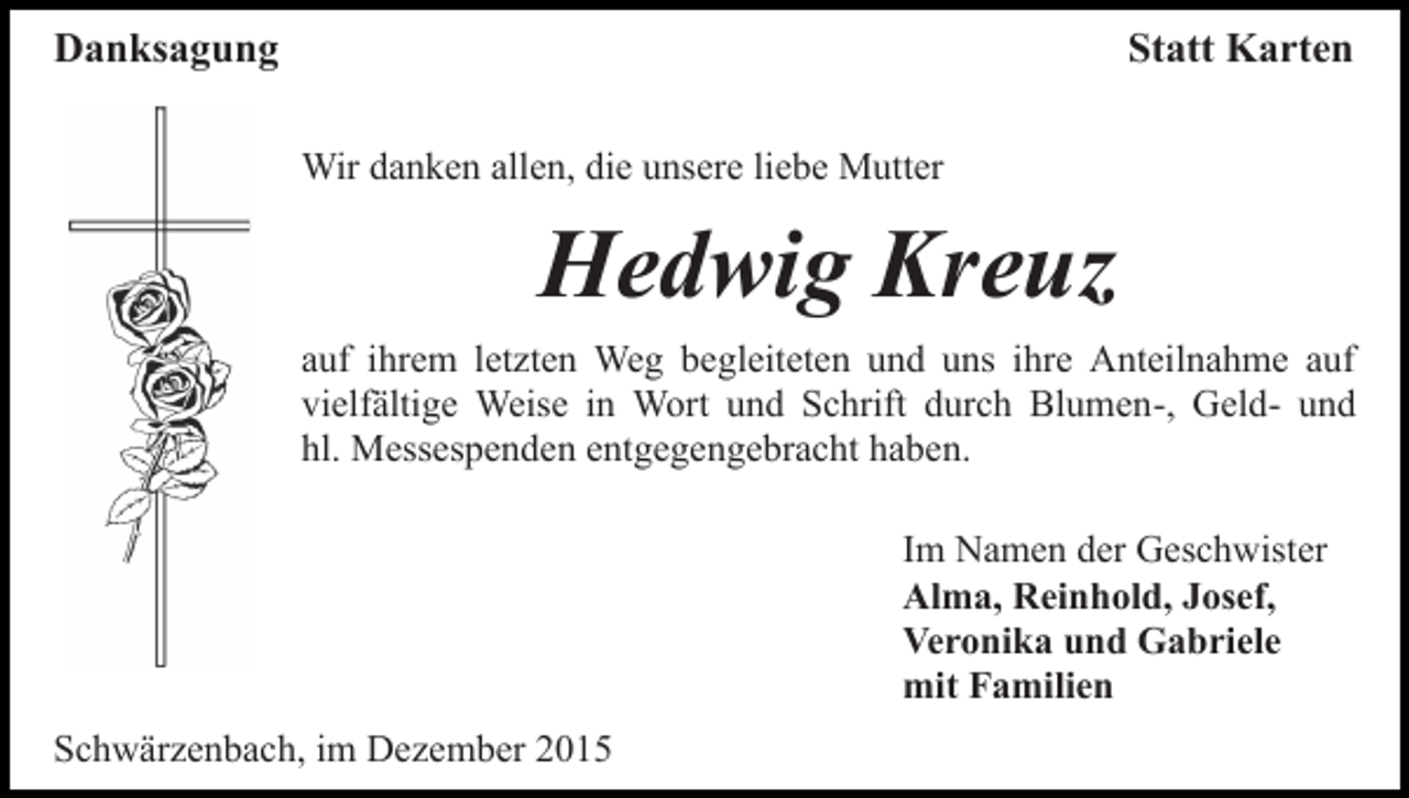 <p>Danksagung</p><p>Statt Karten<br />Wir danken allen, die unsere liebe Mutter</p><p>Hedwig Kreuz<br />auf ihrem letzten Weg begleiteten und uns ihre Anteilnahme auf<br />vielfältige Weise in Wort und Schrift durch Blumen-, Geld- und<br />hl. Messespenden entgegengebracht haben.<br />Im Namen der Geschwister<br />Alma, Reinhold, Josef,<br />Veronika und Gabriele<br />mit Familien<br />Schwärzenbach, im Dezember 2015</p>