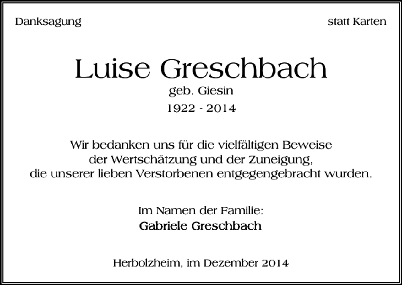 <p>Danksagung</p><p>statt Karten</p><p>Luise Greschbach<br />geb. Giesin</p><p>1922 - 2014<br />Wir bedanken uns für die vielfältigen Beweise<br />der Wertschätzung und der Zuneigung,<br />die unserer lieben Verstorbenen entgegengebracht wurden.<br />Im Namen der Familie:</p><p>Herbolzheim, im Dezember 2014</p>