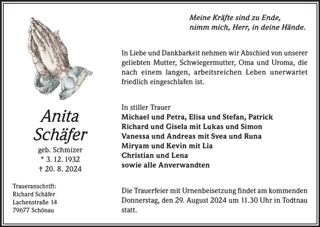 <p>Meine Kräfte sind zu Ende,<br />nimm mich, Herr, in deine Hände.<br />In Liebe und Dankbarkeit nehmen wir Abschied von unserer<br />geliebten Mutter, Schwiegermutter, Oma und Uroma, die<br />nach einem langen, arbeitsreichen Leben unerwartet<br />friedlich eingeschlafen ist.</p><p>Anita<br />Schäfer<br />geb. Schmizer<br />* 3. 12. 1932<br />† 20. 8. 2024<br />Traueranschrift:<br />Richard Schäfer<br />Lachenstraße 14<br />79677 Schönau</p><p>In stiller Trauer<br />Michael und Petra, Elisa und Stefan, Patrick<br />Richard und Gisela mit Lukas und Simon<br />Vanessa und Andreas mit Svea und Runa<br />Miryam und Kevin mit Lia<br />Christian und Lena<br />sowie alle Anverwandten<br />Die Trauerfeier mit Urnenbeisetzung findet am kommenden<br />Donnerstag, den 29. August 2024 um 11.30 Uhr in Todtnau<br />statt.</p>