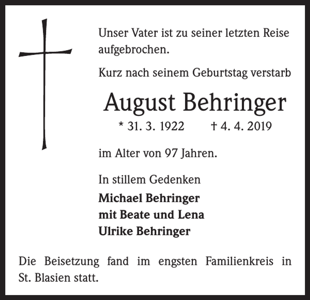 <p>Unser Vater ist zu seiner letzten Reise<br />aufgebrochen.<br />Kurz nach seinem Geburtstag verstarb</p><p>August Behringer<br />* 31. 3. 1922 † 4. 4. 2019<br />im Alter von 97 Jahren.<br />In stillem Gedenken<br />Michael Behringer<br />mit Beate und Lena<br />Ulrike Behringer<br />Die Beisetzung fand im engsten Familienkreis in<br />St. Blasien statt.</p>
