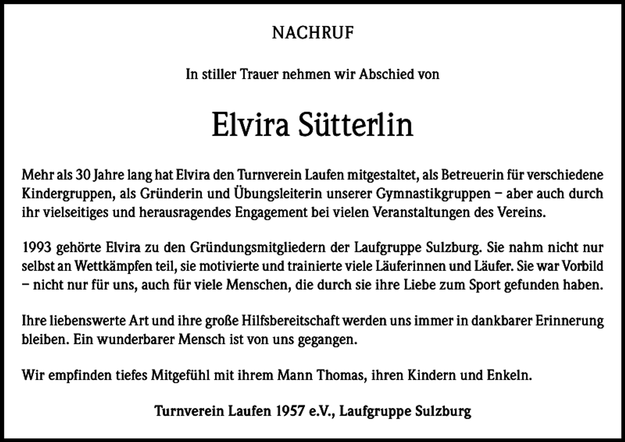 <p>NACHRUF<br />In stiller Trauer nehmen wir Abschied von</p><p>Elvira Sütterlin<br />Mehr als 30 Jahre lang hat Elvira den Turnverein Laufen mitgestaltet, als Betreuerin für verschiedene<br />Kindergruppen, als Gründerin und Übungsleiterin unserer Gymnastikgruppen – aber auch durch<br />ihr vielseitiges und herausragendes Engagement bei vielen Veranstaltungen des Vereins.<br />1993 gehörte Elvira zu den Gründungsmitgliedern der Laufgruppe Sulzburg. Sie nahm nicht nur<br />selbst an Wettkämpfen teil, sie motivierte und trainierte viele Läuferinnen und Läufer. Sie war Vorbild<br />– nicht nur für uns, auch für viele Menschen, die durch sie ihre Liebe zum Sport gefunden haben.<br />Ihre liebenswerte Art und ihre große Hilfsbereitschaft werden uns immer in dankbarer Erinnerung<br />bleiben. Ein wunderbarer Mensch ist von uns gegangen.<br />Wir empfinden tiefes Mitgefühl mit ihrem Mann Thomas, ihren Kindern und Enkeln.<br />Turnverein Laufen 1957 e.V., Laufgruppe Sulzburg</p>