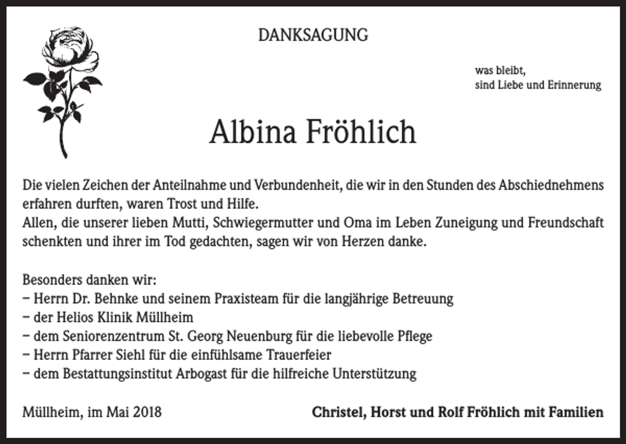 <p>DANKSAGUNG<br />was bleibt,<br />sind Liebe und Erinnerung</p><p>Albina Fröhlich<br />Die vielen Zeichen der Anteilnahme und Verbundenheit, die wir in den Stunden des Abschiednehmens<br />erfahren durften, waren Trost und Hilfe.<br />Allen, die unserer lieben Mutti, Schwiegermutter und Oma im Leben Zuneigung und Freundschaft<br />schenkten und ihrer im Tod gedachten, sagen wir von Herzen danke.<br />Besonders danken wir:<br />– Herrn Dr. Behnke und seinem Praxisteam für die langjährige Betreuung<br />– der Helios Klinik Müllheim<br />– dem Seniorenzentrum St. Georg Neuenburg für die liebevolle Pflege<br />– Herrn Pfarrer Siehl für die einfühlsame Trauerfeier<br />– dem Bestattungsinstitut Arbogast für die hilfreiche Unterstützung<br />Müllheim, im Mai 2018</p><p>Christel, Horst und Rolf Fröhlich mit Familien</p>