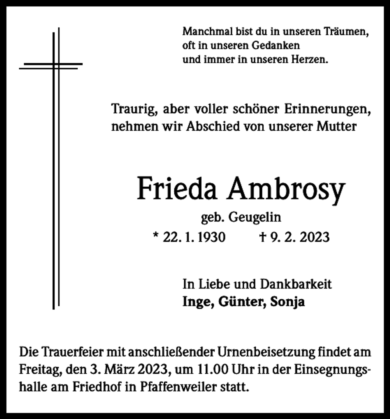 <p>Manchmal bist du in unseren Träumen,<br />oft in unseren Gedanken<br />und immer in unseren Herzen.</p><p>Traurig, aber voller schöner Erinnerungen,<br />nehmen wir Abschied von unserer Mutter</p><p>Frieda Ambrosy<br />geb. Geugelin<br />* 22. 1. 1930<br />† 9. 2. 2023<br />In Liebe und Dankbarkeit<br />Inge, Günter, Sonja<br />Die Trauerfeier mit anschließender Urnenbeisetzung findet am<br />Freitag, den 3. März 2023, um 11.00 Uhr in der Einsegnungshalle am Friedhof in Pfaffenweiler statt.</p>