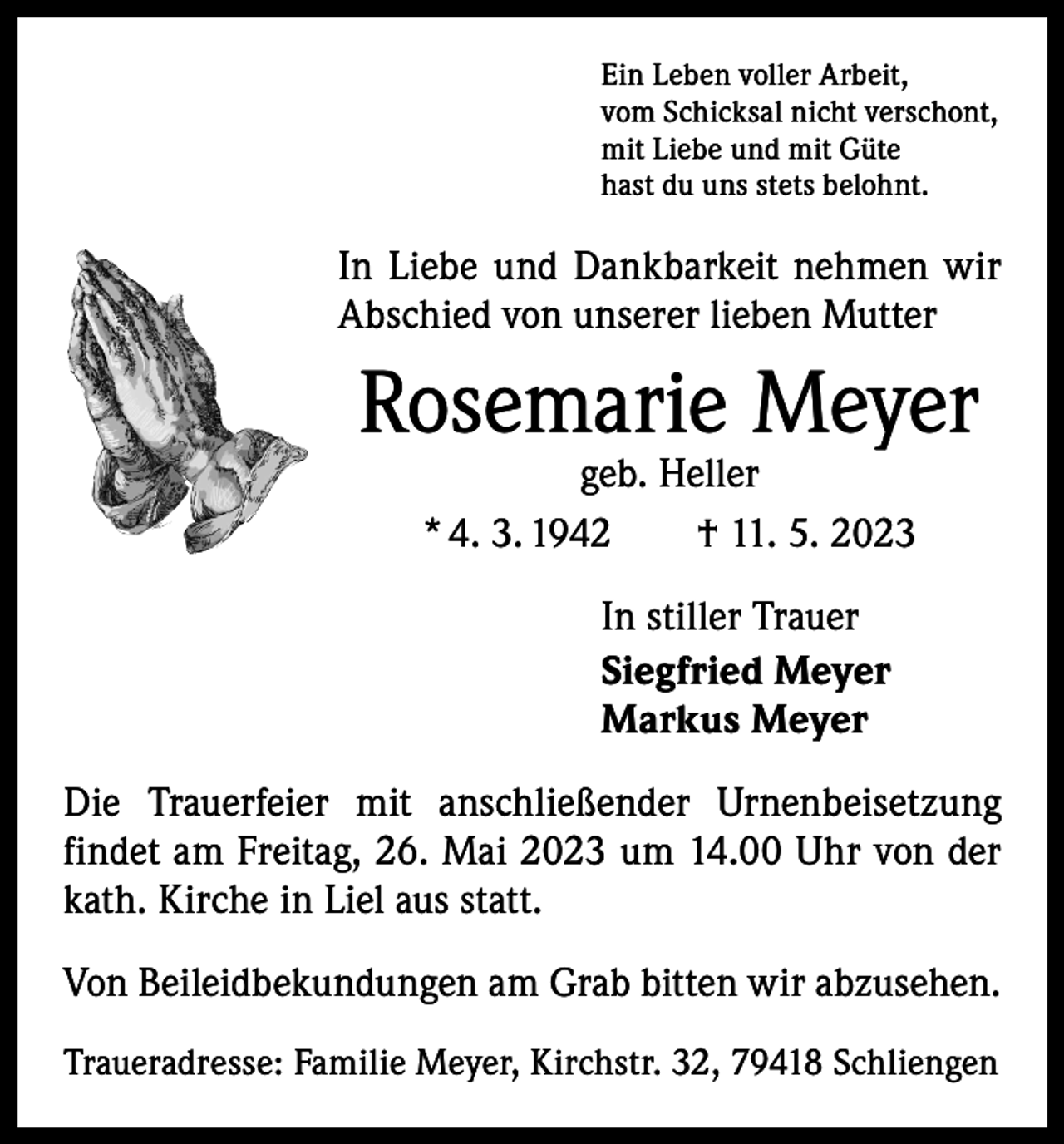 <p>Ein Leben voller Arbeit,<br />vom Schicksal nicht verschont,<br />mit Liebe und mit Güte<br />hast du uns stets belohnt.</p><p>In Liebe und Dankbarkeit nehmen wir<br />Abschied von unserer lieben Mutter</p><p>Rosemarie Meyer<br />geb. Heller<br />* 4. 3. 1942 † 11. 5. 2023<br />In stiller Trauer<br />Siegfried Meyer<br />Markus Meyer<br />Die Trauerfeier mit anschließender Urnenbeisetzung<br />­findet am Freitag, 26. Mai 2023 um 14.00 Uhr von der<br />kath. Kirche in Liel aus statt.<br />Von Beileidbekundungen am Grab bitten wir abzusehen.<br />Traueradresse: Familie Meyer, Kirchstr. 32, 79418 Schliengen</p>