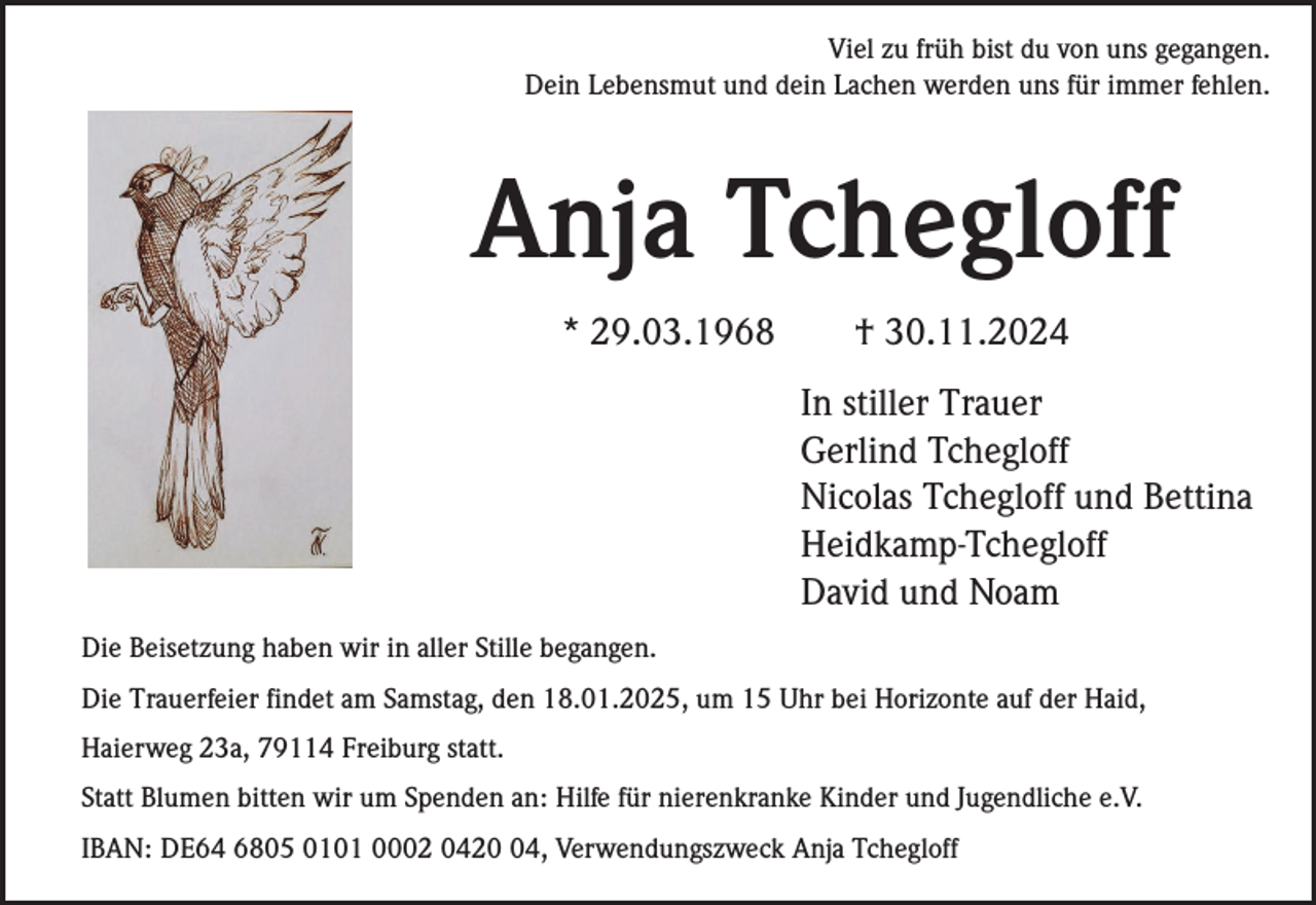 <p>Viel zu früh bist du von uns gegangen.<br />Dein Lebensmut und dein Lachen werden uns für immer fehlen.</p><p>Anja Tchegloff<br />* 29.03.1968</p><p>† 30.11.2024<br />In stiller Trauer<br />Gerlind Tchegloff<br />Nicolas Tchegloff und Bettina<br />Heidkamp-Tchegloff<br />David und Noam</p><p>Die Beisetzung haben wir in aller Stille begangen.<br />Die Trauerfeier findet am Samstag, den 18.01.2025, um 15 Uhr bei Horizonte auf der Haid,<br />Haierweg 23a, 79114 Freiburg statt.<br />Statt Blumen bitten wir um Spenden an: Hilfe für nierenkranke Kinder und Jugendliche e.V.<br />IBAN: DE64 6805 0101 0002 0424, Verwendungszweck Anja Tchegloff</p>