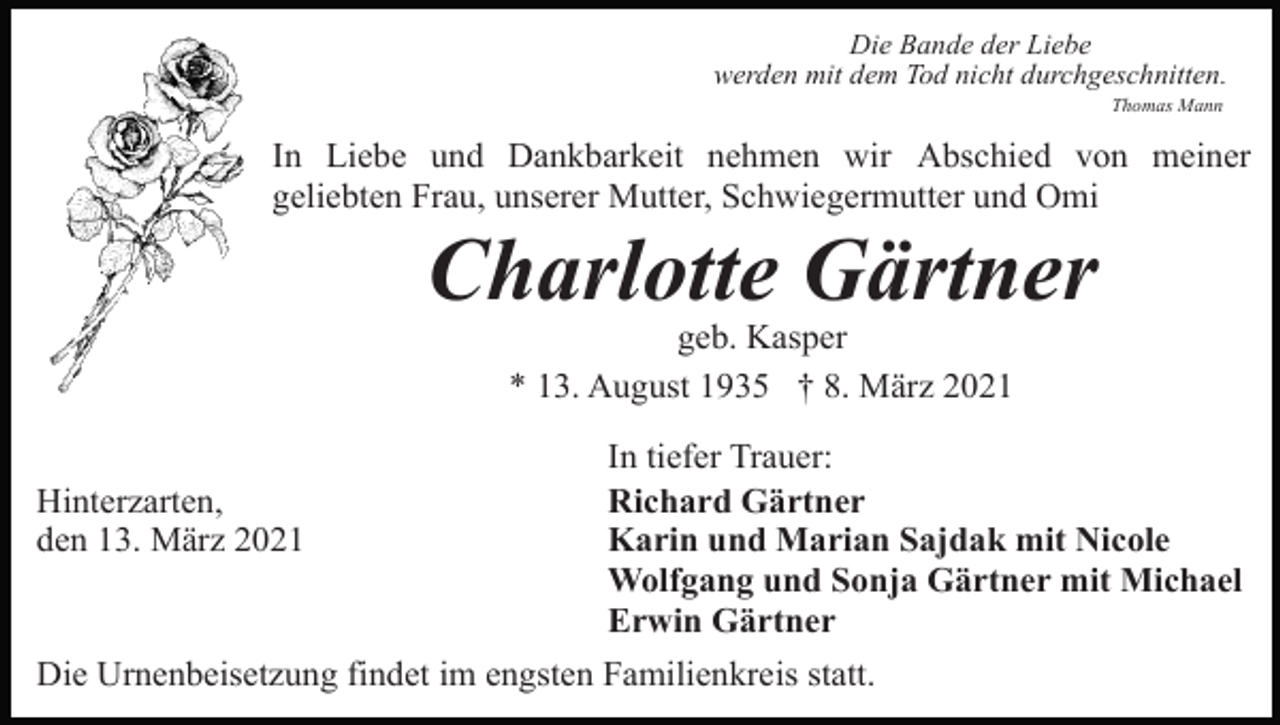 <p>Die Bande der Liebe<br />werden mit dem Tod nicht durchgeschnitten.<br />Thomas Mann</p><p>In Liebe und Dankbarkeit nehmen wir Abschied von meiner<br />geliebten Frau, unserer Mutter, Schwiegermutter und Omi</p><p>Charlotte Gärtner<br />geb. Kasper<br />* 13. August 1935 † 8. März 2021<br />In tiefer Trauer:<br />Hinterzarten,<br />Richard Gärtner<br />den 13. März 2021<br />Karin und Marian Sajdak mit Nicole<br />Wolfgang und Sonja Gärtner mit Michael<br />Erwin Gärtner<br />Die Urnenbeisetzung findet im engsten Familienkreis statt.</p>