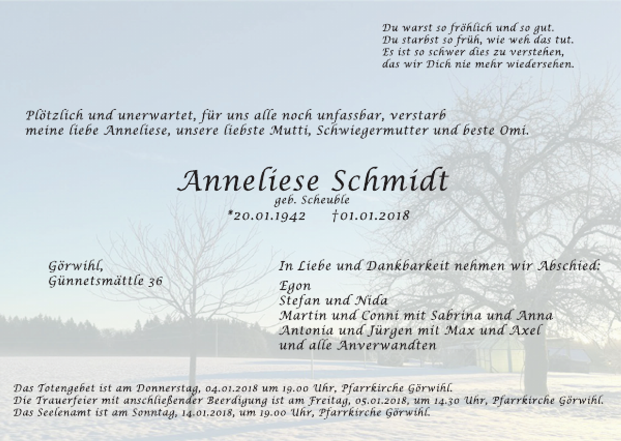 <p>Du warst so fröhlich und so gut.<br />Du starbst so früh, wie weh das tut.<br />Es ist so schwer dies zu verstehen,<br />das wir Dich nie mehr wiedersehen.</p><p>Plötzlich und unerwartet, für uns alle noch unfassbar, verstarb<br />meine liebe Anneliese, unsere liebste Mutti, Schwiegermutter und beste Omi.</p><p>Anneliese Schmidt<br />geb. Scheuble</p><p>*20.01.1942</p><p>Görwihl,<br />Günnetsmättle 36</p><p>†01.01.2018</p><p>In Liebe und Dankbarkeit nehmen wir Abschied:<br />Egon<br />Stefan und Nida<br />Martin und Conni mit Sabrina und Anna<br />Antonia und Jürgen mit Max und Axel<br />und alle Anverwandten</p><p>Das Totengebet ist am Donnerstag, 04.01.2018 um 19.00 Uhr, Pfarrkirche Görwihl.<br />Die Trauerfeier mit anschließender Beerdigung ist am Freitag, 05.01.2018, um 14.30 Uhr, Pfarrkirche Görwihl.<br />Das Seelenamt ist am Sonntag, 14.01.2018, um 19.00 Uhr, Pfarrkirche Görwihl.</p>