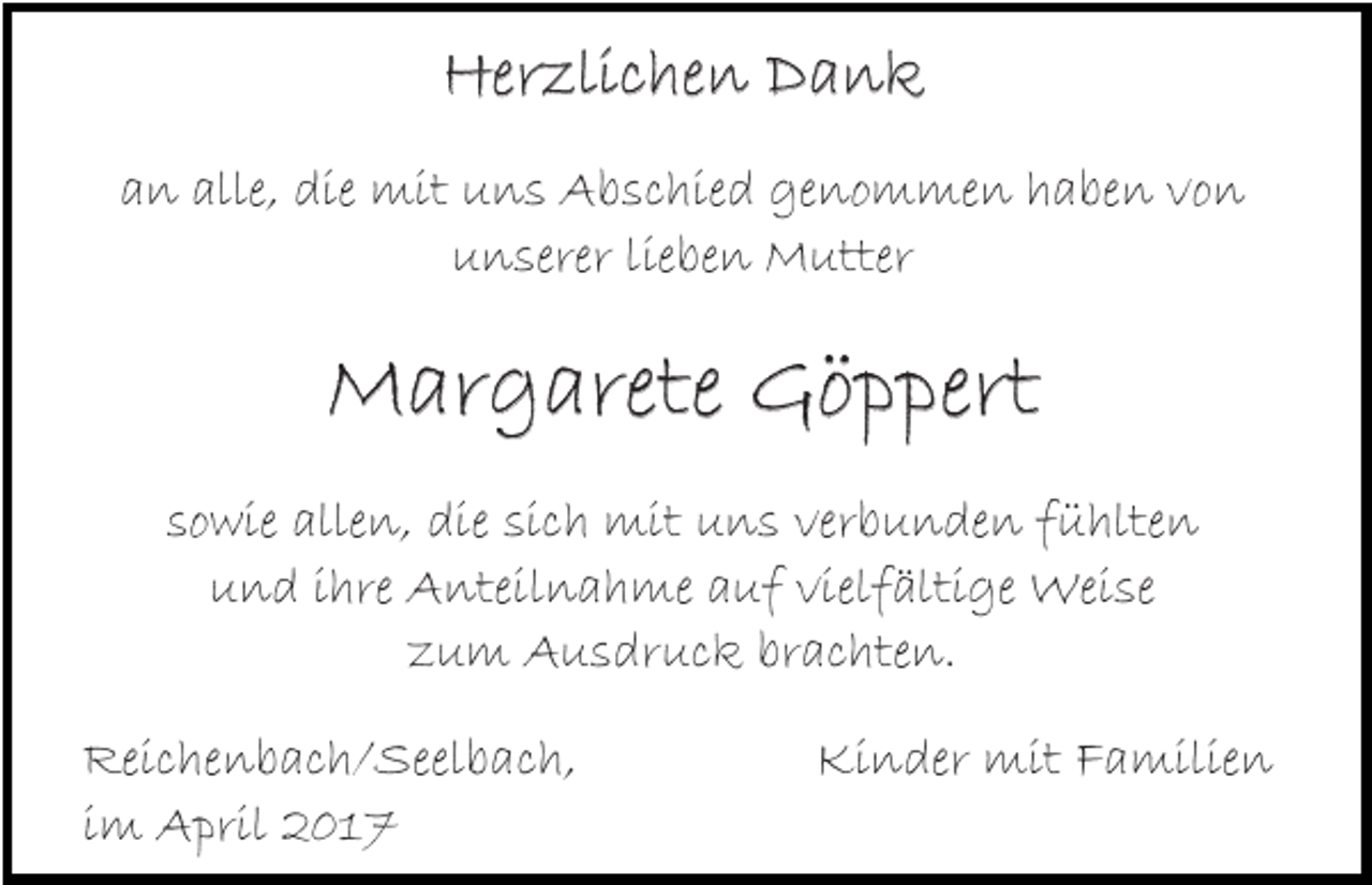 <p>Herzlichen Dank<br />an alle, die mit uns Abschied genommen haben von<br />unserer lieben Mutter</p><p>Margarete Göppert<br />sowie allen, die sich mit uns verbunden fühlten<br />und ihre Anteilnahme auf vielfältige Weise<br />zum Ausdruck brachten.<br />Reichenbach/Seelbach,<br />im April 2017</p><p>Kinder mit Familien</p>
