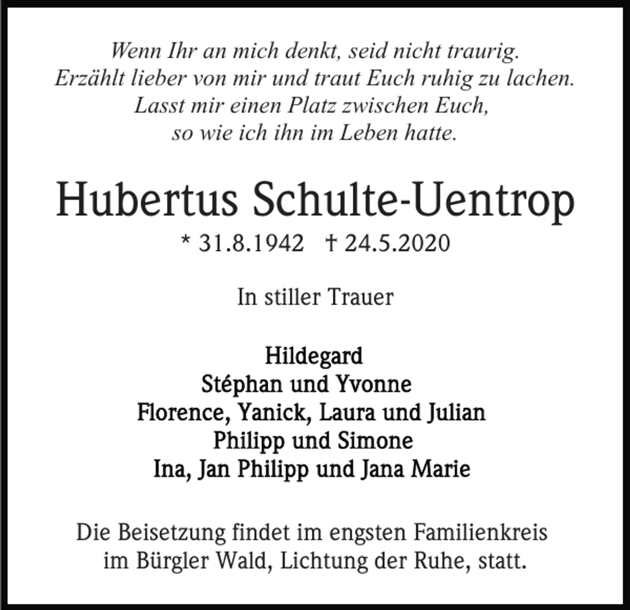 <p>Wenn Ihr an mich denkt, seid nicht traurig.<br />Erzählt lieber von mir und traut Euch ruhig zu lachen.<br />Lasst mir einen Platz zwischen Euch,<br />so wie ich ihn im Leben hatte.</p><p>Hubertus Schulte-Uentrop<br />* 31.8.1942 † 24.5.2020<br />In stiller Trauer</p><p>Die Beisetzung findet im engsten Familienkreis<br />im Bürgler Wald, Lichtung der Ruhe, statt.</p>
