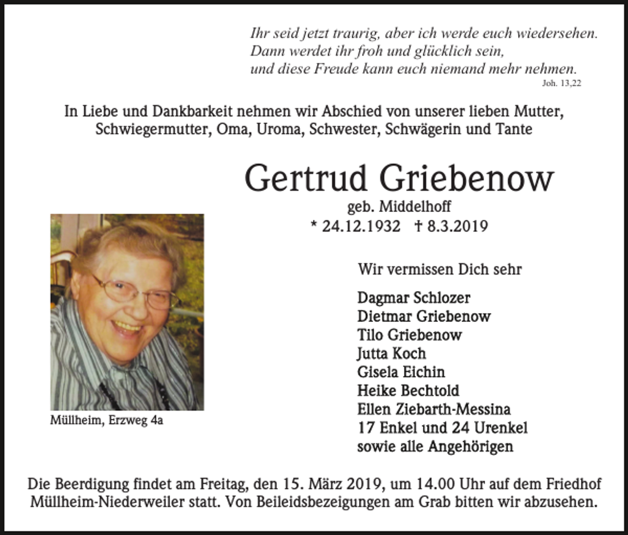 <p>Ihr seid jetzt traurig, aber ich werde euch wiedersehen.<br />Dann werdet ihr froh und glücklich sein,<br />und diese Freude kann euch niemand mehr nehmen.<br />Joh. 13,22</p><p>In Liebe und Dankbarkeit nehmen wir Abschied von unserer lieben Mutter,<br />Schwiegermutter, Oma, Uroma, Schwester, Schwägerin und Tante</p><p>Gertrud Griebenow<br />geb. Middelhoff<br />* 24.12.1932 † 8.3.2019<br />Wir vermissen Dich sehr</p><p>Müllheim, Erzweg 4a</p><p>Die Beerdigung findet am Freitag, den 15. März 2019, um 14.00 Uhr auf dem Friedhof<br />Müllheim-Niederweiler statt. Von Beileidsbezeigungen am Grab bitten wir abzusehen.</p>