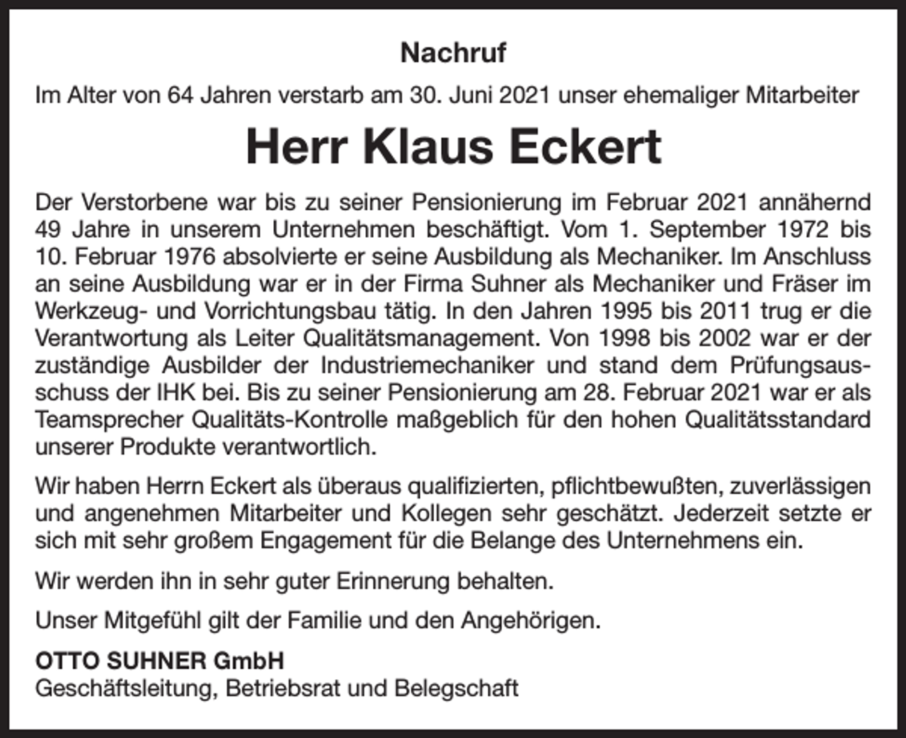 <p>Nachruf<br />Im Alter von 64 Jahren verstarb am 30. Juni 2021 unser ehemaliger Mitarbeiter</p><p>Herr Klaus Eckert<br />Der Verstorbene war bis zu seiner Pensionierung im Februar 2021 annähernd<br />49 Jahre in unserem Unternehmen beschäftigt. Vom 1. September 1972 bis<br />10. Februar 1976 absolvierte er seine Ausbildung als Mechaniker. Im Anschluss<br />an seine Ausbildung war er in der Firma Suhner als Mechaniker und Fräser im<br />Werkzeug- und Vorrichtungsbau tätig. In den Jahren 1995 bis 2011 trug er die<br />Verantwortung als Leiter Qualitätsmanagement. Von 1998 bis 2002 war er der<br />zuständige Ausbilder der Industriemechaniker und stand dem Prüfungsausschuss der IHK bei. Bis zu seiner Pensionierung am 28. Februar 2021 war er als<br />Teamsprecher Qualitäts-Kontrolle maßgeblich für den hohen Qualitätsstandard<br />unserer Produkte verantwortlich.<br />Wir haben Herrn Eckert als überaus qualifizierten, pflichtbewußten, zuverlässigen<br />und angenehmen Mitarbeiter und Kollegen sehr geschätzt. Jederzeit setzte er<br />sich mit sehr großem Engagement für die Belange des Unternehmens ein.<br />Wir werden ihn in sehr guter Erinnerung behalten.<br />Unser Mitgefühl gilt der Familie und den Angehörigen.<br />OTTO SUHNER GmbH<br />Geschäftsleitung, Betriebsrat und Belegschaft</p>