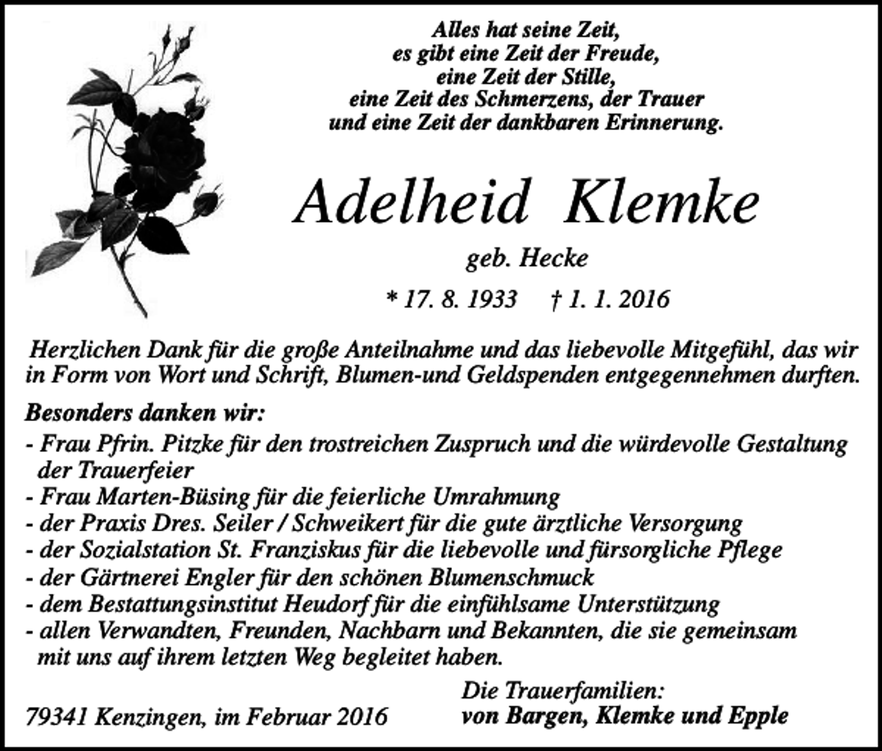 <p>Alles hat seine Zeit,<br />es gibt eine Zeit der Freude,<br />eine Zeit der Stille,<br />eine Zeit des Schmerzens, der Trauer<br />und eine Zeit der dankbaren Erinnerung.</p><p>Adelheid Klemke<br />geb. Hecke<br />* 17. 8. 1933</p><p>† 1. 1. 2016</p><p>Herzlichen Dank für die große Anteilnahme und das liebevolle Mitgefühl, das wir<br />in Form von Wort und Schrift, Blumen-und Geldspenden entgegennehmen durften.<br />Besonders danken wir:<br />- Frau Pfrin. Pitzke für den trostreichen Zuspruch und die würdevolle Gestaltung<br />der Trauerfeier<br />- Frau Marten-Büsing für die feierliche Umrahmung<br />- der Praxis Dres. Seiler / Schweikert für die gute ärztliche Versorgung<br />- der Sozialstation St. Franziskus für die liebevolle und fürsorgliche Pflege<br />- der Gärtnerei Engler für den schönen Blumenschmuck<br />- dem Bestattungsinstitut Heudorf für die einfühlsame Unterstützung<br />- allen Verwandten, Freunden, Nachbarn und Bekannten, die sie gemeinsam<br />mit uns auf ihrem letzten Weg begleitet haben.<br />Die Trauerfamilien:<br />von Bargen, Klemke und Epple<br />79341 Kenzingen, im Februar 2016</p>