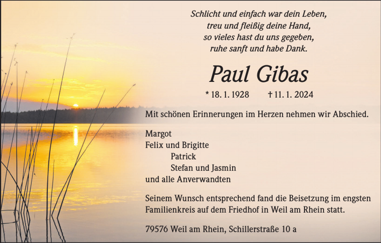 <p>Schlicht und einfach war dein Leben,<br />treu und fleißig deine Hand,<br />so vieles hast du uns gegeben,<br />ruhe sanft und habe Dank.</p><p>Paul Gibas<br />* 18. 1. 1928 † 11. 1. 2024<br />Mit schönen Erinnerungen im Herzen nehmen wir Abschied.<br />Margot<br />Felix und Brigitte<br />Patrick<br />Stefan und Jasmin<br />und alle Anverwandten<br />Seinem Wunsch entsprechend fand die Beisetzung im engsten<br />Familienkreis auf dem Friedhof in Weil am Rhein statt.<br />79576 Weil am Rhein, Schillerstraße 10 a</p>