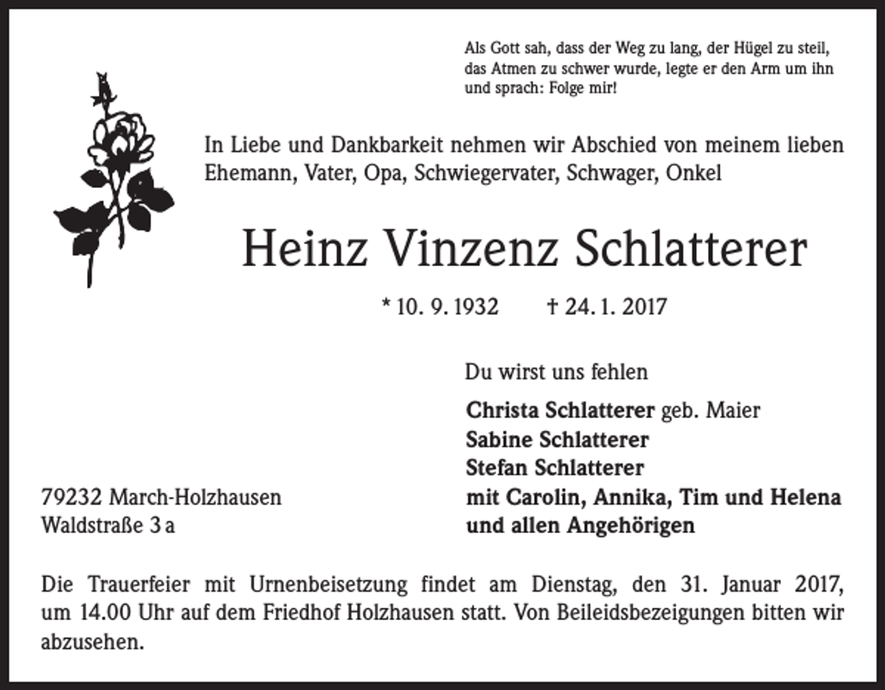 <p>Als Gott sah, dass der Weg zu lang, der Hügel zu steil,<br />das Atmen zu schwer wurde, legte er den Arm um ihn<br />und sprach: Folge mir!</p><p>In Liebe und Dankbarkeit nehmen wir Abschied von meinem lieben<br />Ehemann, Vater, Opa, Schwiegervater, Schwager, Onkel</p><p>Heinz Vinzenz Schlatterer<br />* 10. 9. 1932 † 24. 1. 2017<br />Du wirst uns fehlen</p><p>79232 March-Holzhausen<br />Waldstraße 3 a</p><p>Christa Schlatterer geb. Maier<br />Sabine Schlatterer<br />Stefan Schlatterer<br />mit Carolin, Annika, Tim und Helena<br />und allen Angehörigen</p><p>Die Trauerfeier mit Urnenbeisetzung findet am Dienstag, den 31. Januar 2017,<br />um 14.00 Uhr auf dem Friedhof Holzhausen statt. Von Beileidsbezeigungen bitten wir<br />abzusehen.</p>