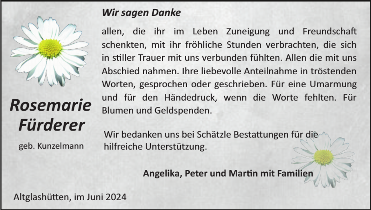 <p>Wir sagen Danke</p>
<p>Rosemarie<br />Fürderer<br />geb. Kunzelmann</p>
<p>allen, die ihr im Leben Zuneigung und Freundschaft<br />schenkten, mit ihr fröhliche Stunden verbrachten, die sich<br />in stiller Trauer mit uns verbunden fühlten. Allen die mit uns<br />Abschied nahmen. Ihre liebevolle Anteilnahme in tröstenden<br />Worten, gesprochen oder geschrieben. Für eine Umarmung<br />und für den Händedruck, wenn die Worte fehlten. Für<br />Blumen und Geldspenden.<br />Wir bedanken uns bei Schätzle Bestattungen für die<br />hilfreiche Unterstützung.<br />Angelika, Peter und Martin mit Familien</p>
<p>Altglashütten, im Juni 2024</p>