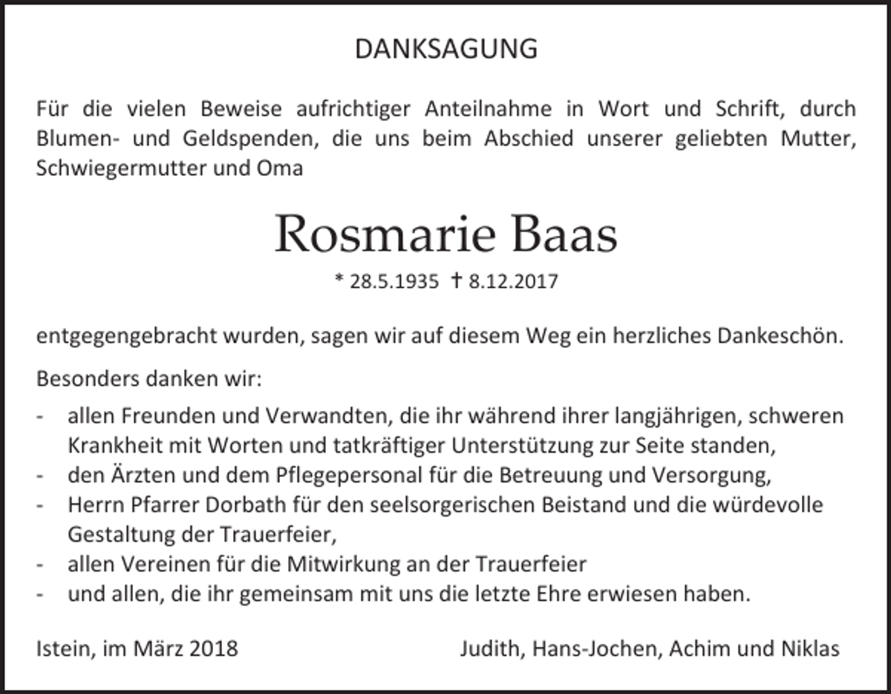 <p>DANKSAGUNG<br />Für die vielen Beweise aufrichtiger Anteilnahme in Wort und Schrift, durch<br />Blumen- und Geldspenden, die uns beim Abschied unserer geliebten Mutter,<br />Schwiegermutter und Oma</p><p>Rosmarie Baas<br />* 28.5.1935  8.12.2017</p><p>entgegengebracht wurden, sagen wir auf diesem Weg ein herzliches Dankeschön.<br />Besonders danken wir:<br />- allen Freunden und Verwandten, die ihr während ihrer langjährigen, schweren<br />Krankheit mit Worten und tatkräftiger Unterstützung zur Seite standen,<br />- den Ärzten und dem Pflegepersonal für die Betreuung und Versorgung,<br />- Herrn Pfarrer Dorbath für den seelsorgerischen Beistand und die würdevolle<br />Gestaltung der Trauerfeier,<br />- allen Vereinen für die Mitwirkung an der Trauerfeier<br />- und allen, die ihr gemeinsam mit uns die letzte Ehre erwiesen haben.<br />Istein, im März 2018</p><p>Judith, Hans-Jochen, Achim und Niklas</p>