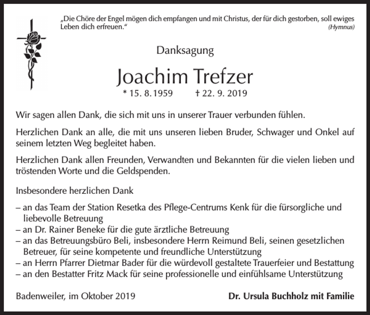 <p>„Die Chöre der Engel mögen dich empfangen und mit Christus, der für dich gestorben, soll ewiges<br />Leben dich erfreuen.“(Hymnus)</p><p>Danksagung</p><p>Joachim Trefzer<br />* 15. 8. 1959</p><p>† 22. 9. 2019</p><p>Wir sagen allen Dank, die sich mit uns in unserer Trauer verbunden fühlen.<br />Herzlichen Dank an alle, die mit uns unseren lieben Bruder, Schwager und Onkel auf<br />seinem letzten Weg begleitet haben.<br />Herzlichen Dank allen Freunden, Verwandten und Bekannten für die vielen lieben und<br />tröstenden Worte und die Geldspenden.<br />Insbesondere herzlichen Dank<br />– an das Team der Station Resetka des Pflege-Centrums Kenk für die fürsorgliche und<br />liebevolle Betreuung<br />– an Dr. Rainer Beneke für die gute ärztliche Betreuung<br />– an das Betreuungsbüro Beli, insbesondere Herrn Reimund Beli, seinen gesetzlichen<br />Betreuer, für seine kompetente und freundliche Unterstützung<br />– an Herrn Pfarrer Dietmar Bader für die würdevoll gestaltete Trauerfeier und Bestattung<br />– an den Bestatter Fritz Mack für seine professionelle und einfühlsame Unterstützung<br />Badenweiler, im Oktober 2019</p><p>Dr. Ursula Buchholz mit Familie</p>