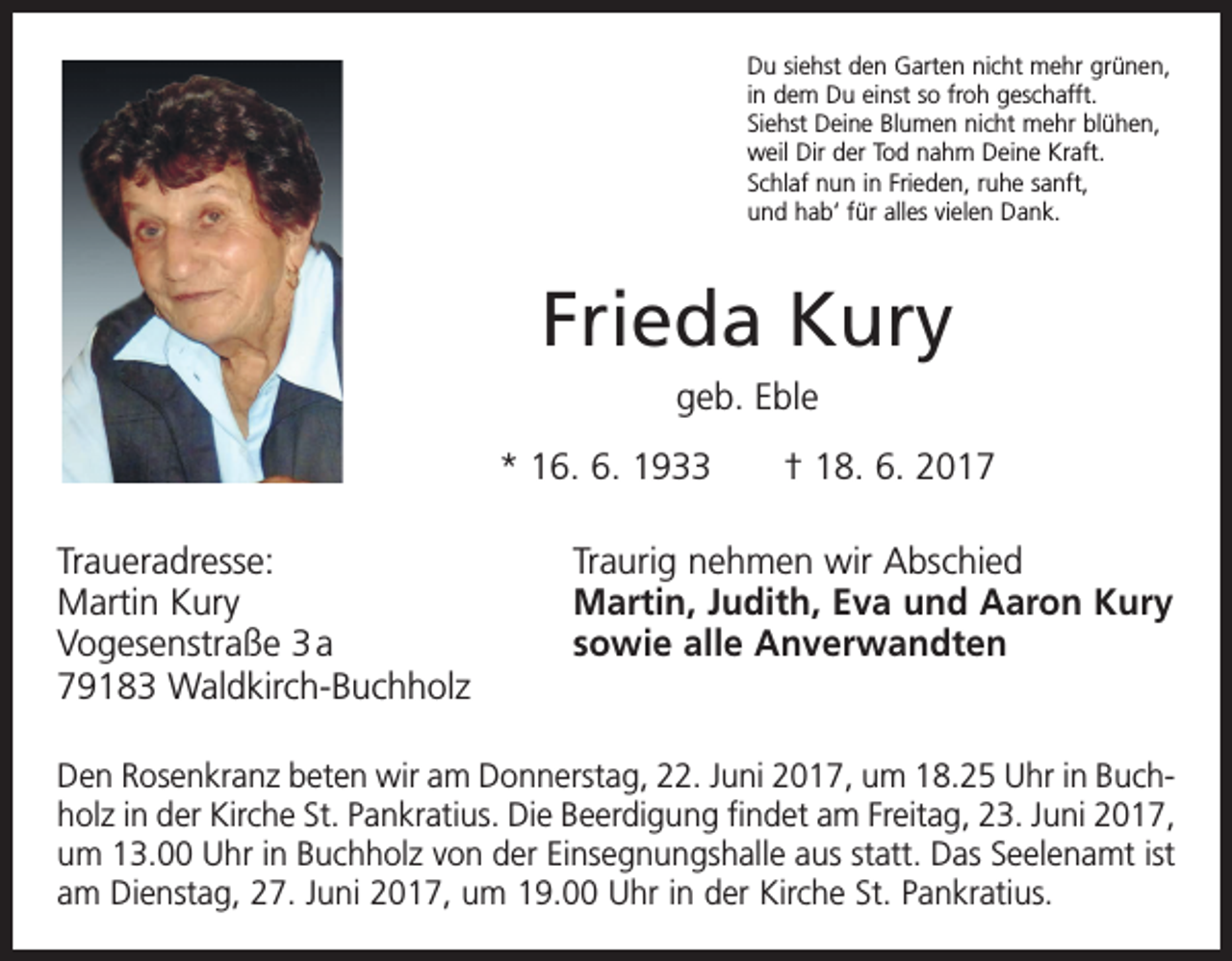 <p>Du siehst den Garten nicht mehr grünen,<br />in dem Du einst so froh geschafft.<br />Siehst Deine Blumen nicht mehr blühen,<br />weil Dir der Tod nahm Deine Kraft.<br />Schlaf nun in Frieden, ruhe sanft,<br />und hab‘ für alles vielen Dank.</p><p>Frieda Kury<br />geb. Eble<br />* 16. 6. 1933 † 18. 6. 2017<br />Traueradresse:<br />Martin Kury<br />Vogesenstraße 3 a<br />79183 Waldkirch-Buchholz</p><p>Traurig nehmen wir Abschied<br />Martin, Judith, Eva und Aaron Kury<br />sowie alle Anverwandten</p><p>Den Rosenkranz beten wir am Donnerstag, 22. Juni 2017, um 18.25 Uhr in Buchholz in der Kirche St. Pankratius. Die Beerdigung findet am Freitag, 23. Juni 2017,<br />um 13.00 Uhr in Buchholz von der Einsegnungshalle aus statt. Das Seelenamt ist<br />am Dienstag, 27. Juni 2017, um 19.00 Uhr in der Kirche St. Pankratius.</p>