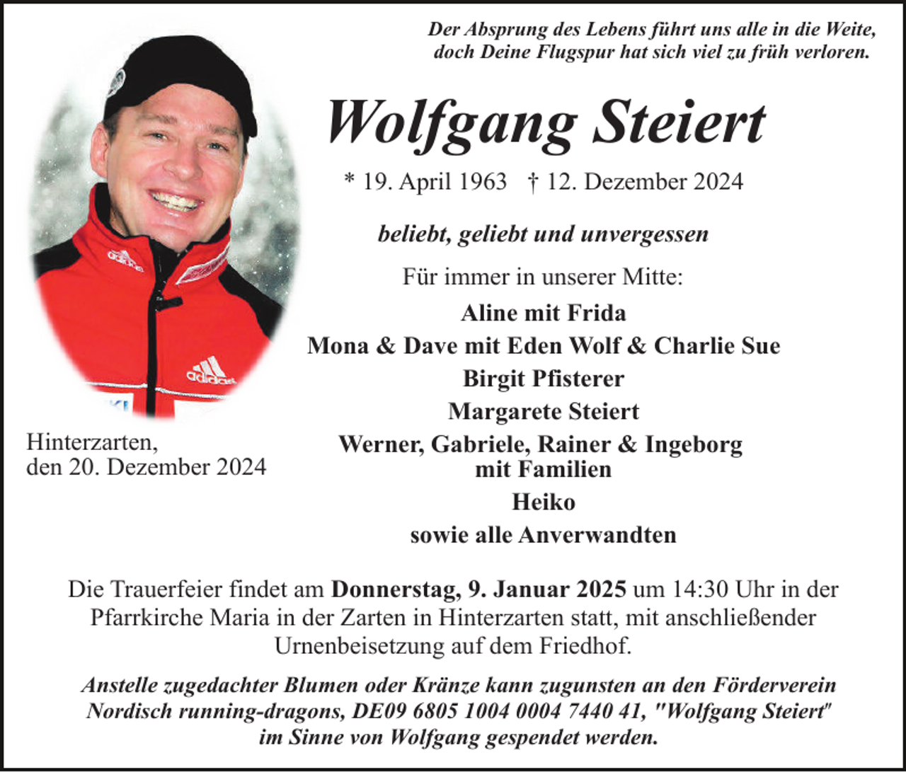 <p>Der Absprung des Lebens führt uns alle in die Weite,<br />doch Deine Flugspur hat sich viel zu früh verloren.</p><p>Wolfgang Steiert<br />* 19. April 1963 † 12. Dezember 2024<br />beliebt, geliebt und unvergessen</p><p>Hinterzarten,<br />den 20. Dezember 2024</p><p>Für immer in unserer Mitte:<br />Aline mit Frida<br />Mona &amp; Dave mit Eden Wolf &amp; Charlie Sue<br />Birgit Pfisterer<br />Margarete Steiert<br />Werner, Gabriele, Rainer &amp; Ingeborg<br />mit Familien<br />Heiko<br />sowie alle Anverwandten</p><p>Die Trauerfeier findet am Donnerstag, 9. Januar 2025 um 14:30 Uhr in der<br />Pfarrkirche Maria in der Zarten in Hinterzarten statt, mit anschließender<br />Urnenbeisetzung auf dem Friedhof.<br />Anstelle zugedachter Blumen oder Kränze kann zugunsten an den Förderverein<br />Nordisch running-dragons, DE09 6805 1004 0004 7440 41, "Wolfgang Steiertʺ<br />im Sinne von Wolfgang gespendet werden.</p>