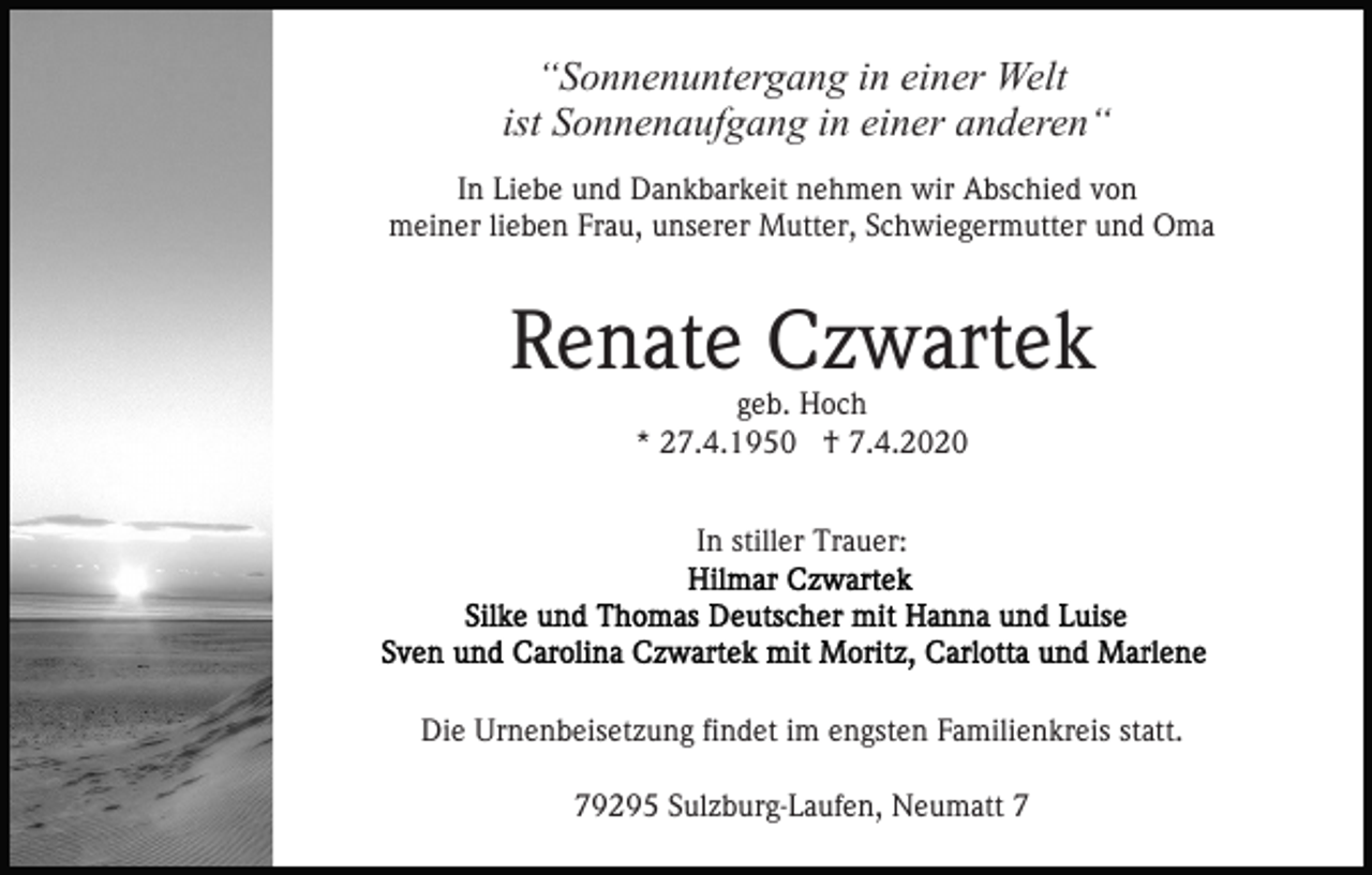 <p>“Sonnenuntergang in einer Welt<br />ist Sonnenaufgang in einer anderen“<br />In Liebe und Dankbarkeit nehmen wir Abschied von<br />meiner lieben Frau, unserer Mutter, Schwiegermutter und Oma</p><p>Renate Czwartek<br />geb. Hoch<br />* 27.4.1950 † 7.4.2020<br />In stiller Trauer:</p><p>Die Urnenbeisetzung findet im engsten Familienkreis statt.<br />79295 Sulzburg-Laufen, Neumatt 7</p>