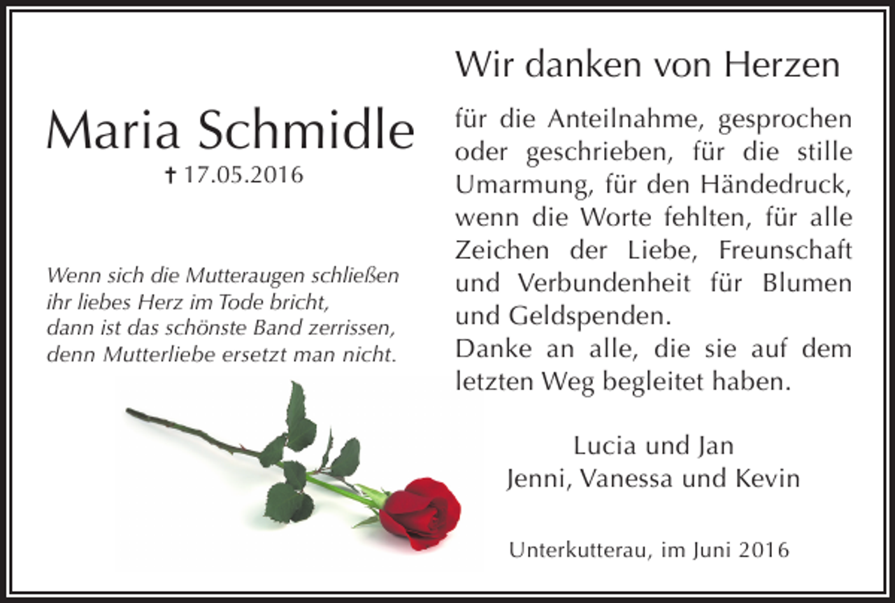 <p>Wir danken von Herzen</p><p>Maria Schmidle<br />17.05.2016</p><p>Wenn sich die Mutteraugen schließen<br />ihr liebes Herz im Tode bricht,<br />dann ist das schönste Band zerrissen,<br />denn Mutterliebe ersetzt man nicht.</p><p>für die Anteilnahme, gesprochen<br />oder geschrieben, für die stille<br />Umarmung, für den Händedruck,<br />wenn die Worte fehlten, für alle<br />Zeichen der Liebe, Freunschaft<br />und Verbundenheit für Blumen<br />und Geldspenden.<br />Danke an alle, die sie auf dem<br />letzten Weg begleitet haben.<br />Lucia und Jan<br />Jenni, Vanessa und Kevin<br />Unterkutterau, im Juni 2016</p>