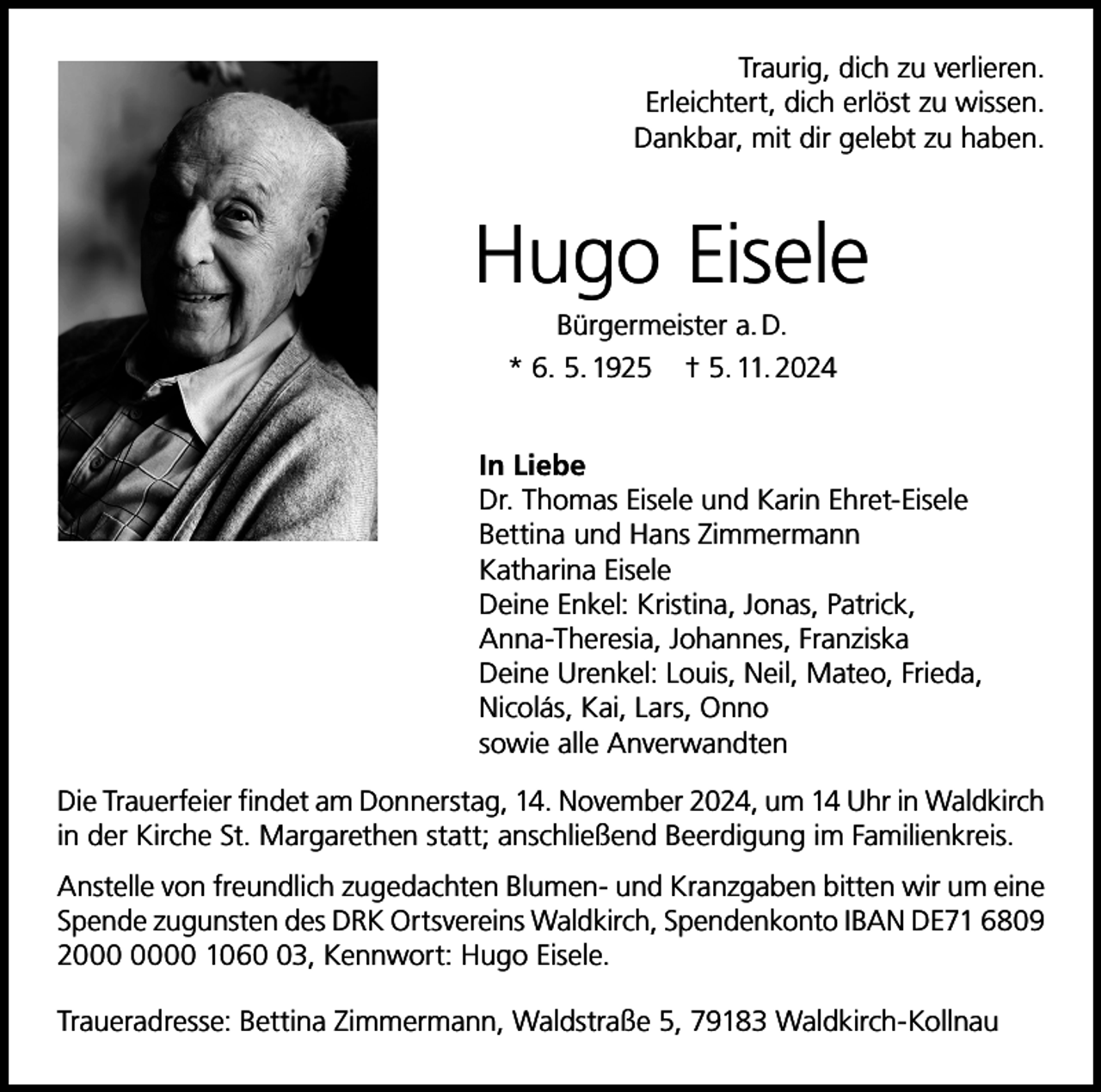 <p>Traurig, dich zu verlieren.<br />Erleichtert, dich erlöst zu wissen.<br />Dankbar, mit dir gelebt zu haben.</p><p>Hugo Eisele<br />Bürgermeister a. D.<br />* 6. 5. 1925 † 5. 11. 2024<br />In Liebe<br />Dr. Thomas Eisele und Karin Ehret-Eisele<br />Bettina und Hans Zimmermann<br />Katharina Eisele<br />Deine Enkel: Kristina, Jonas, Patrick,<br />Anna-Theresia, Johannes, Franziska<br />Deine Urenkel: Louis, Neil, Mateo, Frieda,<br />Nicolás, Kai, Lars, Onno<br />sowie alle Anverwandten<br />Die Trauerfeier findet am Donnerstag, 14. November 2024, um 14 Uhr in Waldkirch<br />in der Kirche St. Margarethen statt; anschließend Beerdigung im Familienkreis.<br />Anstelle von freundlich zugedachten Blumen- und Kranzgaben bitten wir um eine<br />Spende zugunsten des DRK Ortsvereins Waldkirch, Spendenkonto IBAN DE71 6809<br />20 1063, Kennwort: Hugo Eisele.<br />Traueradresse: Bettina Zimmermann, Waldstraße 5, 79183 Waldkirch-Kollnau</p>