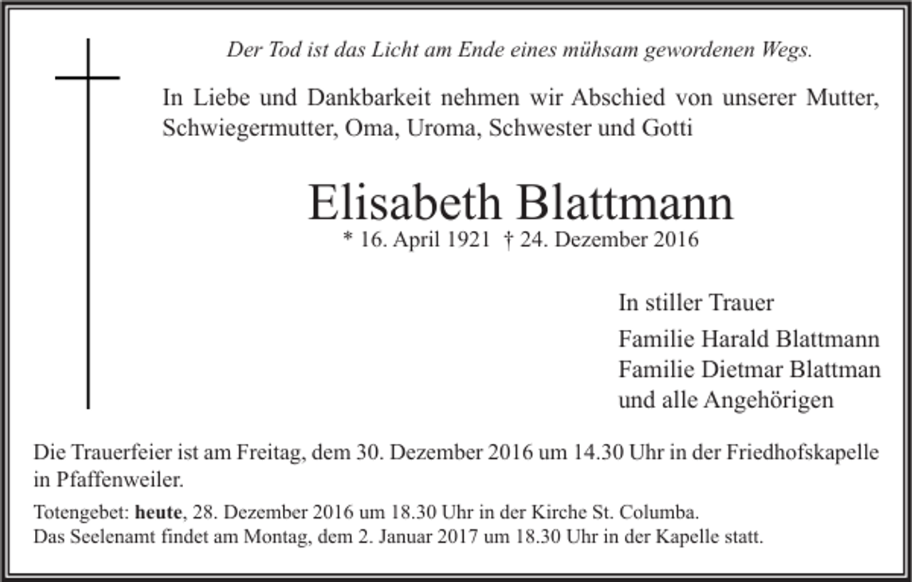 <p>Der Tod ist das Licht am Ende eines mühsam gewordenen Wegs.</p><p>In Liebe und Dankbarkeit nehmen wir Abschied von unserer Mutter,<br />Schwiegermutter, Oma, Uroma, Schwester und Gotti</p><p>Elisabeth Blattmann<br />* 16. April 1921 † 24. Dezember 2016</p><p>In stiller Trauer<br />Familie Harald Blattmann<br />Familie Dietmar Blattman<br />und alle Angehörigen<br />Die Trauerfeier ist am Freitag, dem 30. Dezember 2016 um 14.30 Uhr in der Friedhofskapelle<br />in Pfaffenweiler.<br />Totengebet: heute, 28. Dezember 2016 um 18.30 Uhr in der Kirche St. Columba.<br />Das Seelenamt findet am Montag, dem 2. Januar 2017 um 18.30 Uhr in der Kapelle statt.</p>