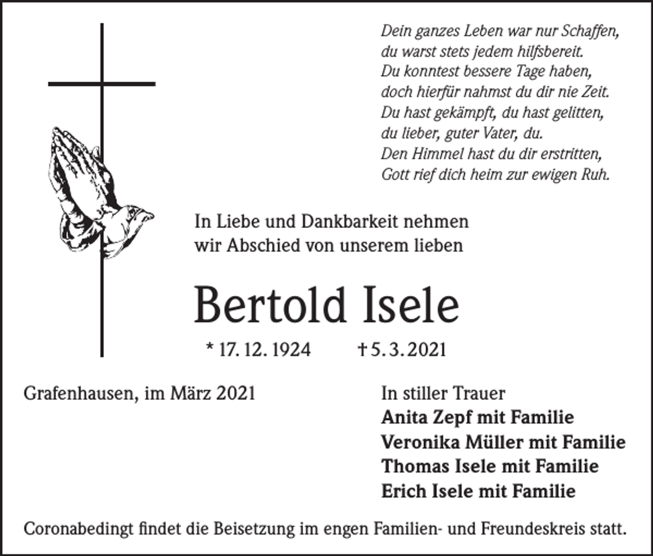 <p>ein ganzes Leben war nur Schaffen,<br />D<br />du warst stets jedem hilfsbereit.<br />Du konntest bessere Tage haben,<br />doch hierfür nahmst du dir nie Zeit.<br />Du hast gekämpft, du hast gelitten,<br />du lieber, guter Vater, du.<br />Den Himmel hast du dir erstritten,<br />Gott rief dich heim zur ewigen Ruh.</p><p>In Liebe und Dankbarkeit nehmen<br />wir Abschied von unserem lieben</p><p>Bertold Isele<br />* 17. 12. 1924<br />Grafenhausen, im März 2021</p><p>† 5. 3. 2021<br />In stiller Trauer<br />Anita Zepf mit Familie<br />Veronika Müller mit Familie<br />Thomas Isele mit Familie<br />Erich Isele mit Familie</p><p>Coronabedingt findet die Beisetzung im engen Familien- und Freundeskreis statt.</p>