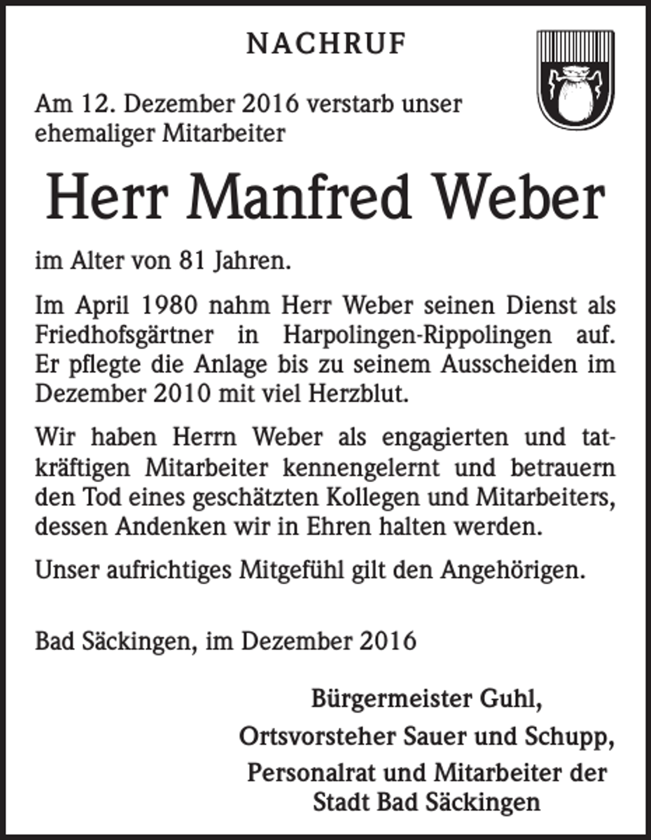 <p>NACHRUF<br />Am 12. Dezember 2016 verstarb unser<br />ehemaliger Mitarbeiter</p><p>Herr Manfred Weber<br />im Alter von 81 Jahren.<br />Im April 1980 nahm Herr Weber seinen Dienst als<br />Friedhofsgärtner in Harpolingen-Rippolingen auf.<br />Er pflegte die Anlage bis zu seinem Ausscheiden im<br />­Dezember 2010 mit viel Herzblut.<br />Wir haben Herrn Weber als engagierten und tat­<br />kräftigen Mitarbeiter kennengelernt und betrauern<br />den Tod eines geschätzten Kollegen und Mitarbeiters,<br />dessen Andenken wir in Ehren halten werden.<br />Unser aufrichtiges Mitgefühl gilt den Angehörigen.<br />Bad Säckingen, im Dezember 2016<br />Bürgermeister Guhl,<br />Ortsvorsteher Sauer und Schupp,<br />Personalrat und Mitarbeiter der<br />Stadt Bad Säckingen</p>