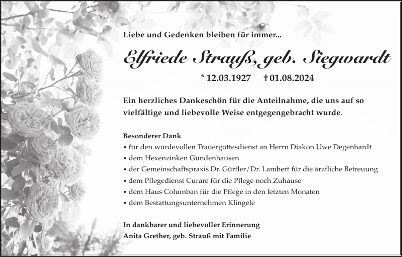 <p>Liebe und Gedenken bleiben für immer...</p><p>Elfriede Strauß, geb. Siegwardt<br />* 12.03.1927</p><p>† 01.08.2024</p><p>Ein herzliches Dankeschön für die Anteilnahme, die uns auf so<br />vielfältige und liebevolle Weise entgegengebracht wurde.<br />Besonderer Dank<br />• für den würdevollen Trauergottesdienst an Herrn Diakon Uwe Degenhardt<br />• dem Hexenzinken Gündenhausen<br />• der Gemeinschaftspraxis Dr. Gürtler/Dr. Lambert für die ärztliche Betreuung<br />• dem Pflegedienst Curare für die Pflege noch Zuhause<br />• dem Haus Columban für die Pflege in den letzten Monaten<br />• dem Bestattungsunternehmen Klingele</p><p>In dankbarer und liebevoller Erinnerung<br />Anita Grether, geb. Strauß mit Familie</p>