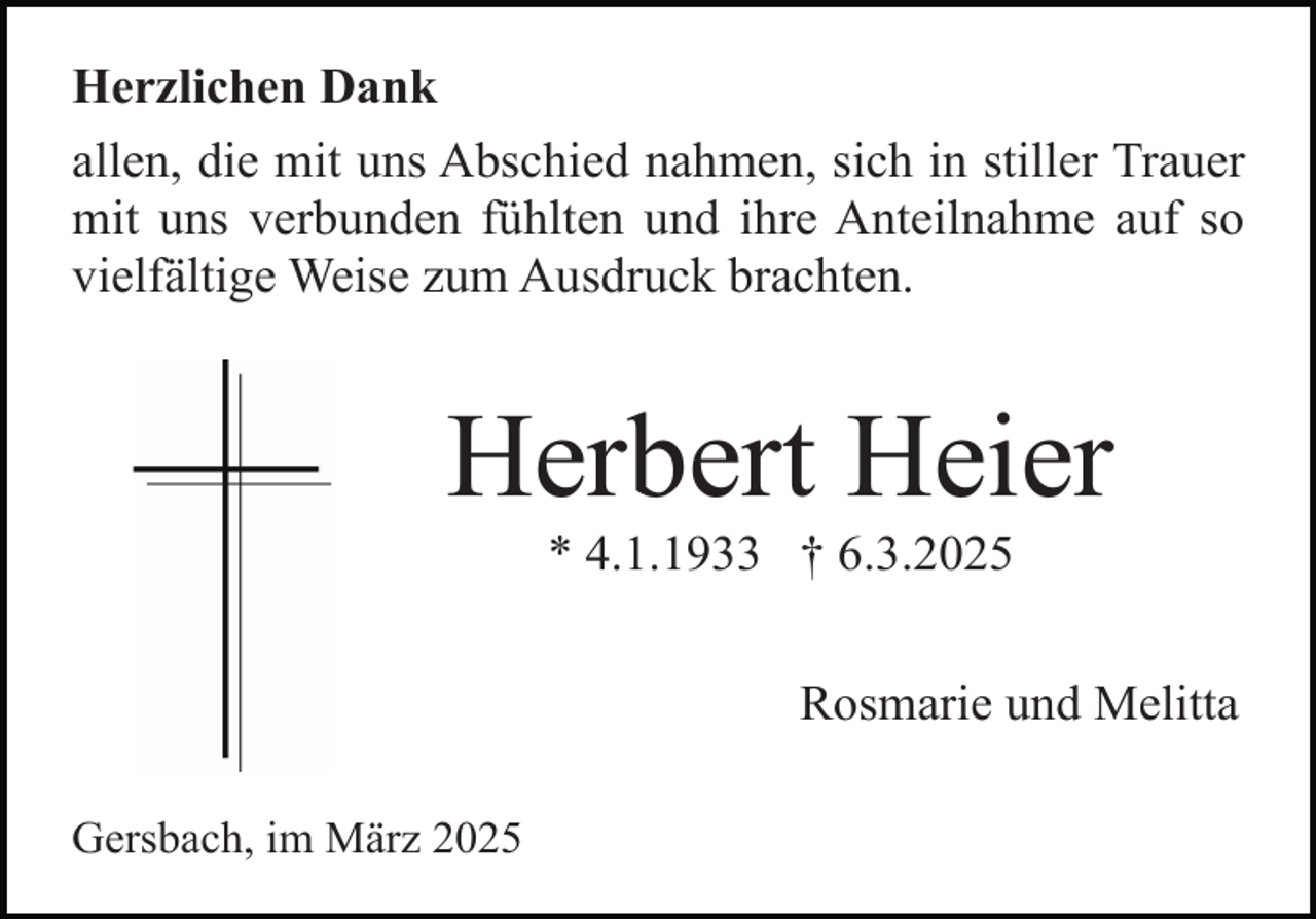 <p>Herzlichen Dank<br />allen, die mit uns Abschied nahmen, sich in stiller Trauer<br />mit uns verbunden fühlten und ihre Anteilnahme auf so<br />vielfältige Weise zum Ausdruck brachten.</p><p>Herbert Heier<br />* 4.1.1933 † 6.3.2025</p><p>Rosmarie und Melitta<br />Gersbach, im März 2025</p>
