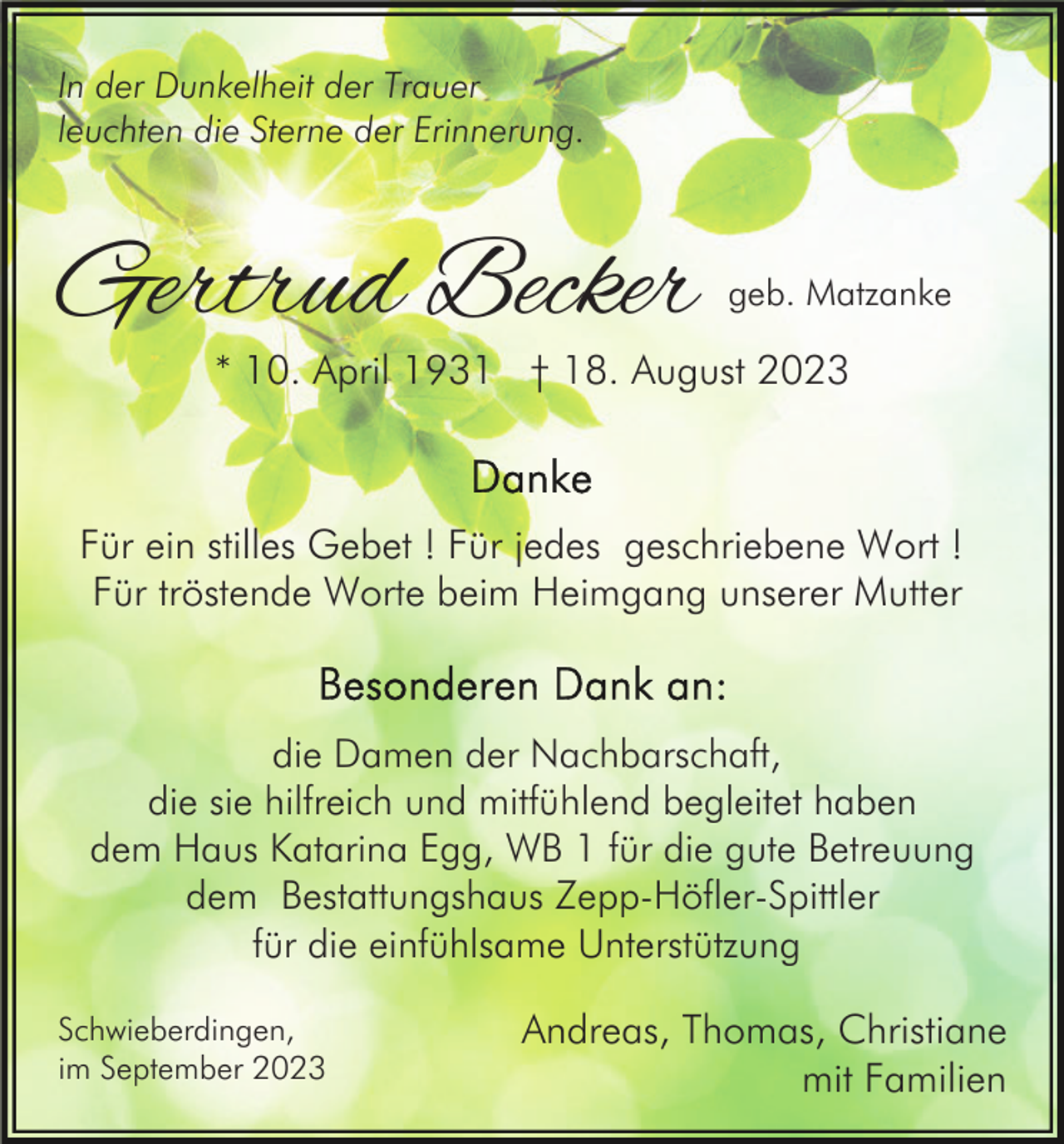 <p>In der Dunkelheit der Trauer<br />leuchten die Sterne der Erinnerung.</p><p>Gertrud Becker</p><p>geb. Matzanke</p><p>* 10. April 1931 † 18. August 2023</p><p>Für ein stilles Gebet ! Für jedes geschriebene Wort !<br />Für tröstende Worte beim Heimgang unserer Mutter</p><p>die Damen der Nachbarschaft,<br />die sie hilfreich und mitfühlend begleitet haben<br />dem Haus Katarina Egg, WB 1 für die gute Betreuung<br />dem Bestattungshaus Zepp-Höfler-Spittler<br />für die einfühlsame Unterstützung<br />Schwieberdingen,<br />im September 2023</p><p>Andreas, Thomas, Christiane<br />mit Familien</p>