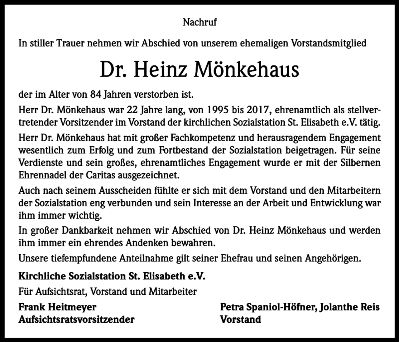 <p>Nachruf<br />In stiller Trauer nehmen wir Abschied von unserem ehemaligen Vorstandsmitglied</p><p>Dr. Heinz Mönkehaus<br />der im Alter von 84 Jahren verstorben ist.<br />Herr Dr. Mönkehaus war 22 Jahre lang, von 1995 bis 2017, ehrenamtlich als stellvertretender Vorsitzender im Vorstand der kirchlichen Sozialstation St. Elisabeth e.V. tätig.<br />Herr Dr. Mönkehaus hat mit großer Fachkompetenz und herausragendem Engagement<br />wesentlich zum Erfolg und zum Fortbestand der Sozialstation beigetragen. Für seine<br />Verdienste und sein großes, ehrenamtliches Engagement wurde er mit der Silbernen<br />Ehrennadel der Caritas ausgezeichnet.<br />Auch nach seinem Ausscheiden fühlte er sich mit dem Vorstand und den Mitarbeitern<br />der Sozialstation eng verbunden und sein Interesse an der Arbeit und Entwicklung war<br />ihm immer wichtig.<br />In großer Dankbarkeit nehmen wir Abschied von Dr. Heinz Mönkehaus und werden<br />ihm immer ein ehrendes Andenken bewahren.<br />Unsere tiefempfundene Anteilnahme gilt seiner Ehefrau und seinen Angehörigen.<br />Kirchliche Sozialstation St. Elisabeth e.V.<br />Für Aufsichtsrat, Vorstand und Mitarbeiter<br />Frank Heitmeyer<br />Petra Spaniol-Höfner, Jolanthe Reis<br />Aufsichtsratsvorsitzender Vorstand</p>