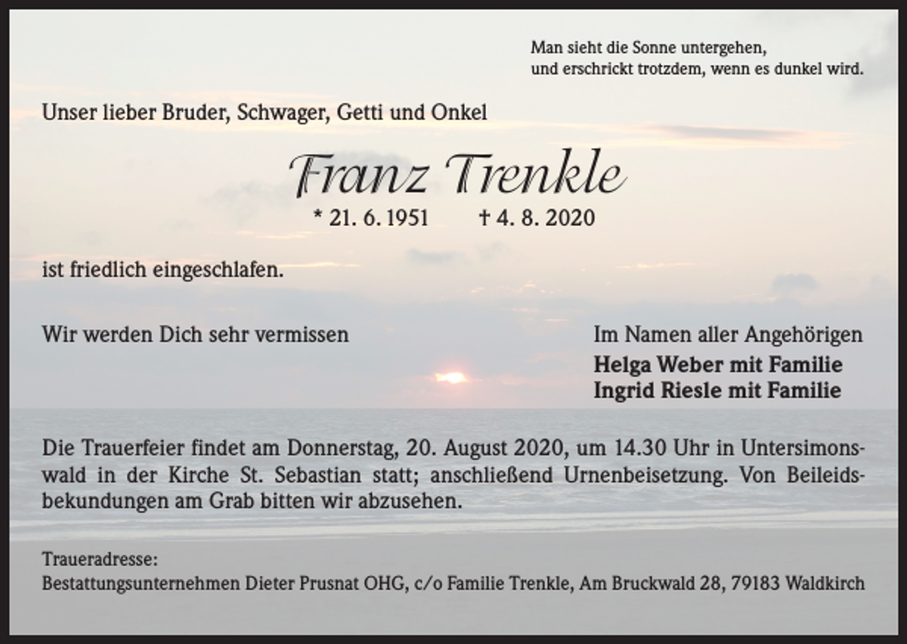 <p>Man sieht die Sonne untergehen,<br />und erschrickt trotzdem, wenn es dunkel wird.</p><p>Unser lieber Bruder, Schwager, Getti und Onkel</p><p>Franz Trenkle<br />* 21. 6. 1951 † 4. 8. 2020</p><p>ist friedlich eingeschlafen.<br />Wir werden Dich sehr vermissen</p><p>Im Namen aller Angehörigen<br />Helga Weber mit Familie<br />Ingrid Riesle mit Familie</p><p>Die Trauerfeier findet am Donnerstag, 20. August 2020, um 14.30 Uhr in Untersimons­<br />wald in der Kirche St. Sebastian statt; anschließend Urnenbeisetzung. Von Beileids­<br />bekundungen am Grab bitten wir abzusehen.<br />Traueradresse:<br />Bestattungsunternehmen Dieter Prusnat OHG, c/o Familie Trenkle, Am Bruckwald 28, 79183 Waldkirch</p>
