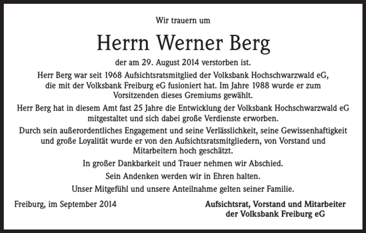 <p>Wir trauern um</p><p>Herrn Werner Berg<br />der am 29. August 2014 verstorben ist.<br />Herr Berg war seit 1968 Aufsichtsratsmitglied der Volksbank Hochschwarzwald eG,<br />die mit der Volksbank Freiburg eG fusioniert hat. Im Jahre 1988 wurde er zum<br />Vorsitzenden dieses Gremiums gewählt.<br />Herr Berg hat in diesem Amt fast 25 Jahre die Entwicklung der Volksbank Hochschwarzwald eG<br />mitgestaltet und sich dabei große Verdienste erworben.<br />Durch sein außerordentliches Engagement und seine Verlässlichkeit, seine Gewissenhaftigkeit<br />und große Loyalität wurde er von den Aufsichtsratsmitgliedern, von Vorstand und<br />Mitarbeitern hoch geschätzt.<br />In großer Dankbarkeit und Trauer nehmen wir Abschied.<br />Sein Andenken werden wir in Ehren halten.<br />Unser Mitgefühl und unsere Anteilnahme gelten seiner Familie.<br />Freiburg, im September 2014</p><p>Aufsichtsrat, Vorstand und Mitarbeiter<br />der Volksbank Freiburg eG</p>