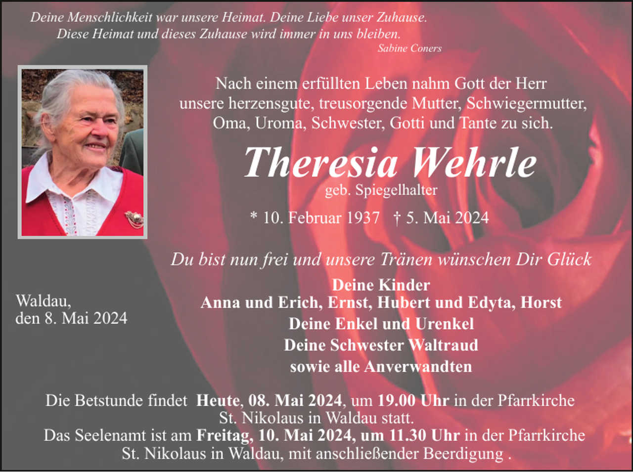 <p>Deine Menschlichkeit war unsere Heimat. Deine Liebe unser Zuhause.<br />Diese Heimat und dieses Zuhause wird immer in uns bleiben.<br />Sabine Coners</p><p>Nach einem erfüllten Leben nahm Gott der Herr<br />unsere herzensgute, treusorgende Mutter, Schwiegermutter,<br />Oma, Uroma, Schwester, Gotti und Tante zu sich.</p><p>Theresia Wehrle<br />geb. Spiegelhalter</p><p>* 10. Februar 1937 † 5. Mai 2024</p><p>Du bist nun frei und unsere Tränen wünschen Dir Glück<br />Waldau,<br />den 8. Mai 2024</p><p>Deine Kinder<br />Anna und Erich, Ernst, Hubert und Edyta, Horst<br />Deine Enkel und Urenkel<br />Deine Schwester Waltraud<br />sowie alle Anverwandten</p><p>Die Betstunde findet Heute, 08. Mai 2024, um 19.00 Uhr in der Pfarrkirche<br />St. Nikolaus in Waldau statt.<br />Das Seelenamt ist am Freitag, 10. Mai 2024, um 11.30 Uhr in der Pfarrkirche<br />St. Nikolaus in Waldau, mit anschließender Beerdigung .</p>