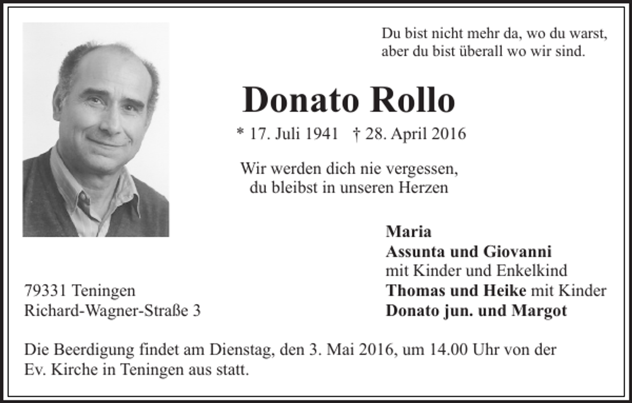 <p>Du bist nicht mehr da, wo du warst,<br />aber du bist überall wo wir sind.</p><p>Donato Rollo</p><p>* 17. Juli 1941 † 28. April 2016<br />Wir werden dich nie vergessen,<br />du bleibst in unseren Herzen</p><p>79331 Teningen<br />Richard-Wagner-Straße 3</p><p>Maria<br />Assunta und Giovanni<br />mit Kinder und Enkelkind<br />Thomas und Heike mit Kinder<br />Donato jun. und Margot</p><p>Die Beerdigung findet am Dienstag, den 3. Mai 2016, um 14.00 Uhr von der<br />Ev. Kirche in Teningen aus statt.</p>