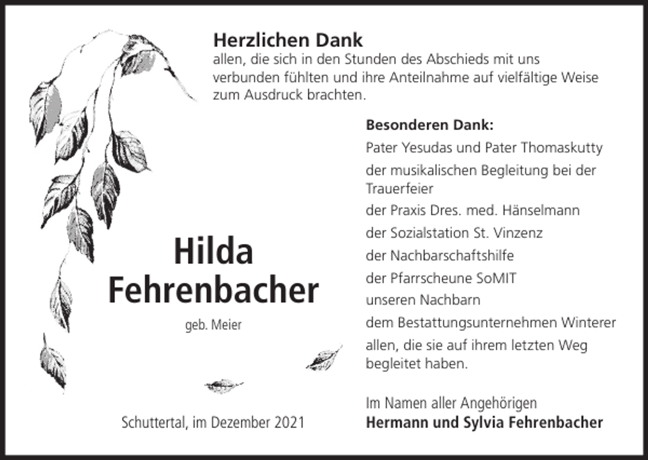 <p>Herzlichen Dank<br />allen, die sich in den Stunden des Abschieds mit uns<br />verbunden fühlten und ihre Anteilnahme auf vielfältige Weise<br />zum Ausdruck brachten.<br />Besonderen Dank:<br />Pater Yesudas und Pater Thomaskutty<br />der musikalischen Begleitung bei der<br />Trauerfeier<br />der Praxis Dres. med. Hänselmann</p><p>Hilda<br />Fehrenbacher<br />geb. Meier</p><p>der Sozialstation St. Vinzenz<br />der Nachbarschaftshilfe<br />der Pfarrscheune SoMIT<br />unseren Nachbarn<br />dem Bestattungsunternehmen Winterer<br />allen, die sie auf ihrem letzten Weg<br />begleitet haben.</p><p>Schuttertal, im Dezember 2021</p><p>Im Namen aller Angehörigen<br />Hermann und Sylvia Fehrenbacher</p>