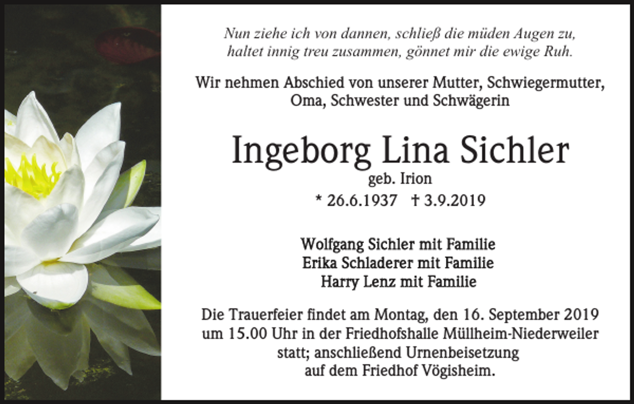 <p>Nun ziehe ich von dannen, schließ die müden Augen zu,<br />haltet innig treu zusammen, gönnet mir die ewige Ruh.<br />Wir nehmen Abschied von unserer Mutter, Schwiegermutter,<br />Oma, Schwester und Schwägerin</p><p>Ingeborg Lina Sichler<br />geb. Irion<br />* 26.6.1937 † 3.9.2019</p><p>Die Trauerfeier findet am Montag, den 16. September 2019<br />um 15.00 Uhr in der Friedhofshalle Müllheim-Niederweiler<br />statt; anschließend Urnenbeisetzung<br />auf dem Friedhof Vögisheim.</p>