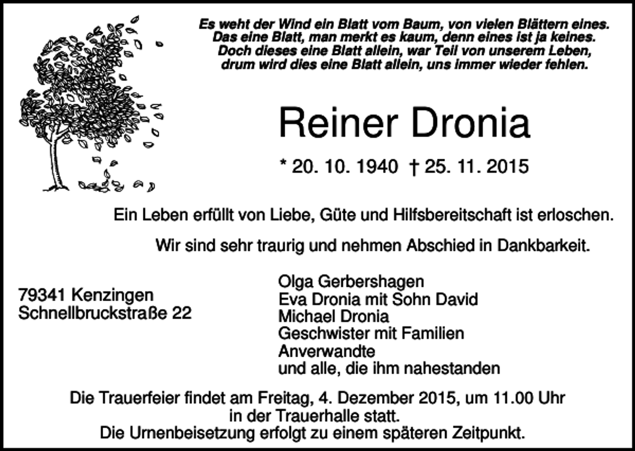 <p>Es weht der Wind ein Blatt vom Baum, von vielen Blättern eines.<br />Das eine Blatt, man merkt es kaum, denn eines ist ja keines.<br />Doch dieses eine Blatt allein, war Teil von unserem Leben,<br />drum wird dies eine Blatt allein, uns immer wieder fehlen.</p><p>Reiner Dronia<br />* 20. 10. 1940 † 25. 11. 2015<br />Ein Leben erfüllt von Liebe, Güte und Hilfsbereitschaft ist erloschen.<br />Wir sind sehr traurig und nehmen Abschied in Dankbarkeit.</p><p>79341 Kenzingen<br />Schnellbruckstraße 22</p><p>Olga Gerbershagen<br />Eva Dronia mit Sohn David<br />Michael Dronia<br />Geschwister mit Familien<br />Anverwandte<br />und alle, die ihm nahestanden</p><p>Die Trauerfeier findet am Freitag, 4. Dezember 2015, um 11.00 Uhr<br />in der Trauerhalle statt.<br />Die Urnenbeisetzung erfolgt zu einem späteren Zeitpunkt.</p>