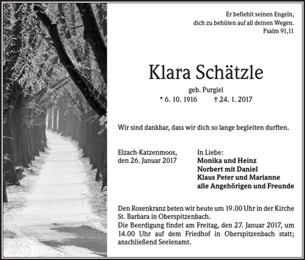 <p>Er befiehlt seinen Engeln,<br />dich zu behüten auf all deinen Wegen.<br />Psalm 91,11</p><p>Klara Schätzle<br />geb. Purgiel<br />* 6. 10. 1916<br />† 24. 1. 2017</p><p>Wir sind dankbar, dass wir dich so lange begleiten durften.<br />Elzach-Katzenmoos,<br />den 26. Januar 2017</p><p>In Liebe:<br />Monika und Heinz<br />Norbert mit Daniel<br />Klaus Peter und Marianne<br />alle Angehörigen und Freunde</p><p>Den Rosenkranz beten wir heute um 19.00 Uhr in der Kirche<br />St. Barbara in Oberspitzenbach.<br />Die Beerdigung findet am Freitag, den 27. Januar 2017, um<br />14.00 Uhr auf dem Friedhof in Oberspitzenbach statt;<br />anschließend Seelenamt.</p>